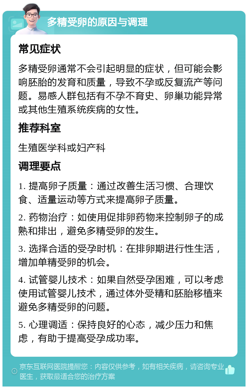 多精受卵的原因与调理 常见症状 多精受卵通常不会引起明显的症状，但可能会影响胚胎的发育和质量，导致不孕或反复流产等问题。易感人群包括有不孕不育史、卵巢功能异常或其他生殖系统疾病的女性。 推荐科室 生殖医学科或妇产科 调理要点 1. 提高卵子质量：通过改善生活习惯、合理饮食、适量运动等方式来提高卵子质量。 2. 药物治疗：如使用促排卵药物来控制卵子的成熟和排出，避免多精受卵的发生。 3. 选择合适的受孕时机：在排卵期进行性生活，增加单精受卵的机会。 4. 试管婴儿技术：如果自然受孕困难，可以考虑使用试管婴儿技术，通过体外受精和胚胎移植来避免多精受卵的问题。 5. 心理调适：保持良好的心态，减少压力和焦虑，有助于提高受孕成功率。