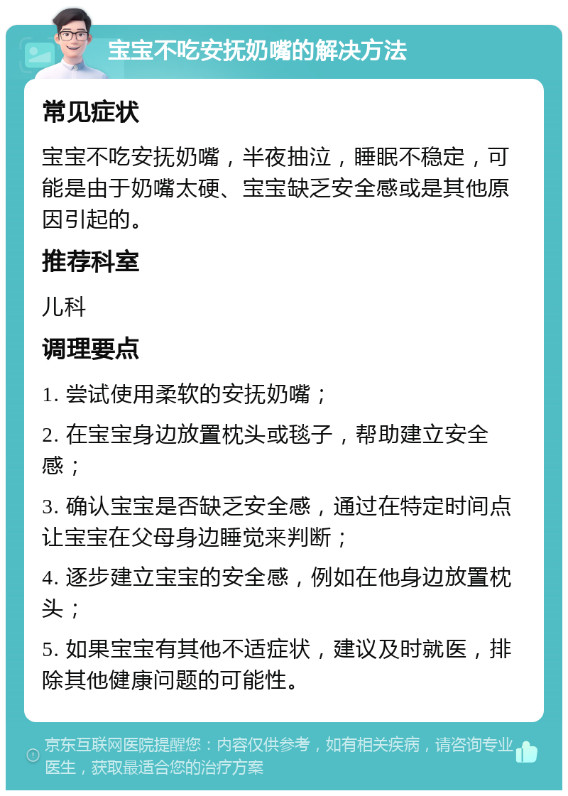 宝宝不吃安抚奶嘴的解决方法 常见症状 宝宝不吃安抚奶嘴，半夜抽泣，睡眠不稳定，可能是由于奶嘴太硬、宝宝缺乏安全感或是其他原因引起的。 推荐科室 儿科 调理要点 1. 尝试使用柔软的安抚奶嘴； 2. 在宝宝身边放置枕头或毯子，帮助建立安全感； 3. 确认宝宝是否缺乏安全感，通过在特定时间点让宝宝在父母身边睡觉来判断； 4. 逐步建立宝宝的安全感，例如在他身边放置枕头； 5. 如果宝宝有其他不适症状，建议及时就医，排除其他健康问题的可能性。