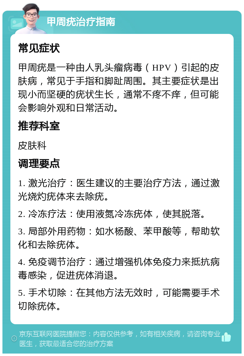 甲周疣治疗指南 常见症状 甲周疣是一种由人乳头瘤病毒（HPV）引起的皮肤病，常见于手指和脚趾周围。其主要症状是出现小而坚硬的疣状生长，通常不疼不痒，但可能会影响外观和日常活动。 推荐科室 皮肤科 调理要点 1. 激光治疗：医生建议的主要治疗方法，通过激光烧灼疣体来去除疣。 2. 冷冻疗法：使用液氮冷冻疣体，使其脱落。 3. 局部外用药物：如水杨酸、苯甲酸等，帮助软化和去除疣体。 4. 免疫调节治疗：通过增强机体免疫力来抵抗病毒感染，促进疣体消退。 5. 手术切除：在其他方法无效时，可能需要手术切除疣体。