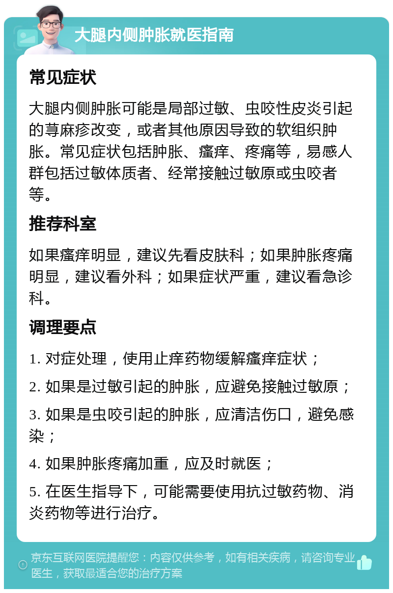 大腿内侧肿胀就医指南 常见症状 大腿内侧肿胀可能是局部过敏、虫咬性皮炎引起的荨麻疹改变，或者其他原因导致的软组织肿胀。常见症状包括肿胀、瘙痒、疼痛等，易感人群包括过敏体质者、经常接触过敏原或虫咬者等。 推荐科室 如果瘙痒明显，建议先看皮肤科；如果肿胀疼痛明显，建议看外科；如果症状严重，建议看急诊科。 调理要点 1. 对症处理，使用止痒药物缓解瘙痒症状； 2. 如果是过敏引起的肿胀，应避免接触过敏原； 3. 如果是虫咬引起的肿胀，应清洁伤口，避免感染； 4. 如果肿胀疼痛加重，应及时就医； 5. 在医生指导下，可能需要使用抗过敏药物、消炎药物等进行治疗。