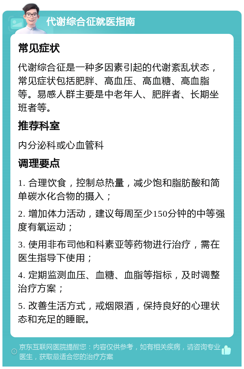 代谢综合征就医指南 常见症状 代谢综合征是一种多因素引起的代谢紊乱状态，常见症状包括肥胖、高血压、高血糖、高血脂等。易感人群主要是中老年人、肥胖者、长期坐班者等。 推荐科室 内分泌科或心血管科 调理要点 1. 合理饮食，控制总热量，减少饱和脂肪酸和简单碳水化合物的摄入； 2. 增加体力活动，建议每周至少150分钟的中等强度有氧运动； 3. 使用非布司他和科素亚等药物进行治疗，需在医生指导下使用； 4. 定期监测血压、血糖、血脂等指标，及时调整治疗方案； 5. 改善生活方式，戒烟限酒，保持良好的心理状态和充足的睡眠。