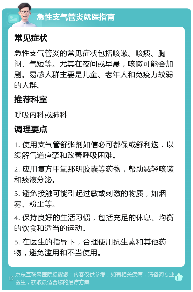 急性支气管炎就医指南 常见症状 急性支气管炎的常见症状包括咳嗽、咳痰、胸闷、气短等。尤其在夜间或早晨，咳嗽可能会加剧。易感人群主要是儿童、老年人和免疫力较弱的人群。 推荐科室 呼吸内科或肺科 调理要点 1. 使用支气管舒张剂如信必可都保或舒利迭，以缓解气道痉挛和改善呼吸困难。 2. 应用复方甲氧那明胶囊等药物，帮助减轻咳嗽和痰液分泌。 3. 避免接触可能引起过敏或刺激的物质，如烟雾、粉尘等。 4. 保持良好的生活习惯，包括充足的休息、均衡的饮食和适当的运动。 5. 在医生的指导下，合理使用抗生素和其他药物，避免滥用和不当使用。