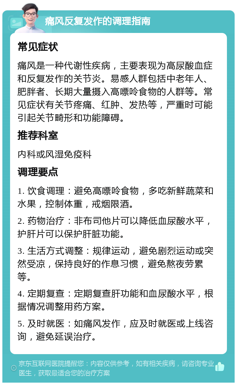 痛风反复发作的调理指南 常见症状 痛风是一种代谢性疾病，主要表现为高尿酸血症和反复发作的关节炎。易感人群包括中老年人、肥胖者、长期大量摄入高嘌呤食物的人群等。常见症状有关节疼痛、红肿、发热等，严重时可能引起关节畸形和功能障碍。 推荐科室 内科或风湿免疫科 调理要点 1. 饮食调理：避免高嘌呤食物，多吃新鲜蔬菜和水果，控制体重，戒烟限酒。 2. 药物治疗：非布司他片可以降低血尿酸水平，护肝片可以保护肝脏功能。 3. 生活方式调整：规律运动，避免剧烈运动或突然受凉，保持良好的作息习惯，避免熬夜劳累等。 4. 定期复查：定期复查肝功能和血尿酸水平，根据情况调整用药方案。 5. 及时就医：如痛风发作，应及时就医或上线咨询，避免延误治疗。