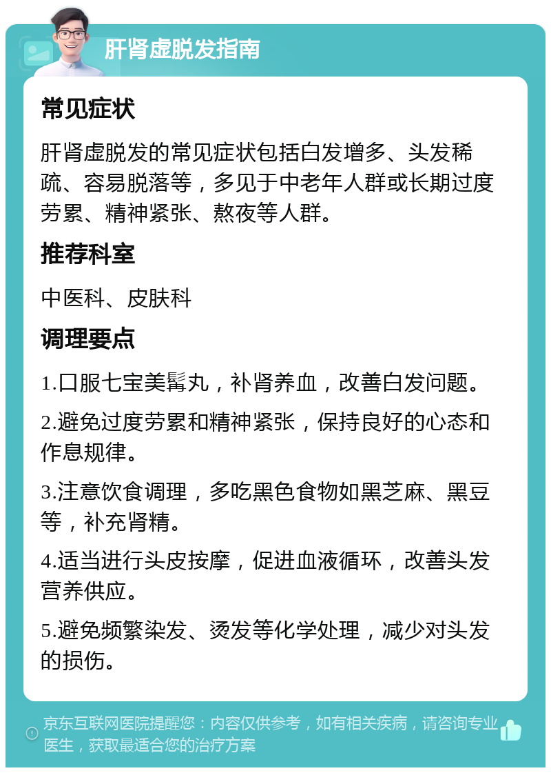 肝肾虚脱发指南 常见症状 肝肾虚脱发的常见症状包括白发增多、头发稀疏、容易脱落等，多见于中老年人群或长期过度劳累、精神紧张、熬夜等人群。 推荐科室 中医科、皮肤科 调理要点 1.口服七宝美髯丸，补肾养血，改善白发问题。 2.避免过度劳累和精神紧张，保持良好的心态和作息规律。 3.注意饮食调理，多吃黑色食物如黑芝麻、黑豆等，补充肾精。 4.适当进行头皮按摩，促进血液循环，改善头发营养供应。 5.避免频繁染发、烫发等化学处理，减少对头发的损伤。