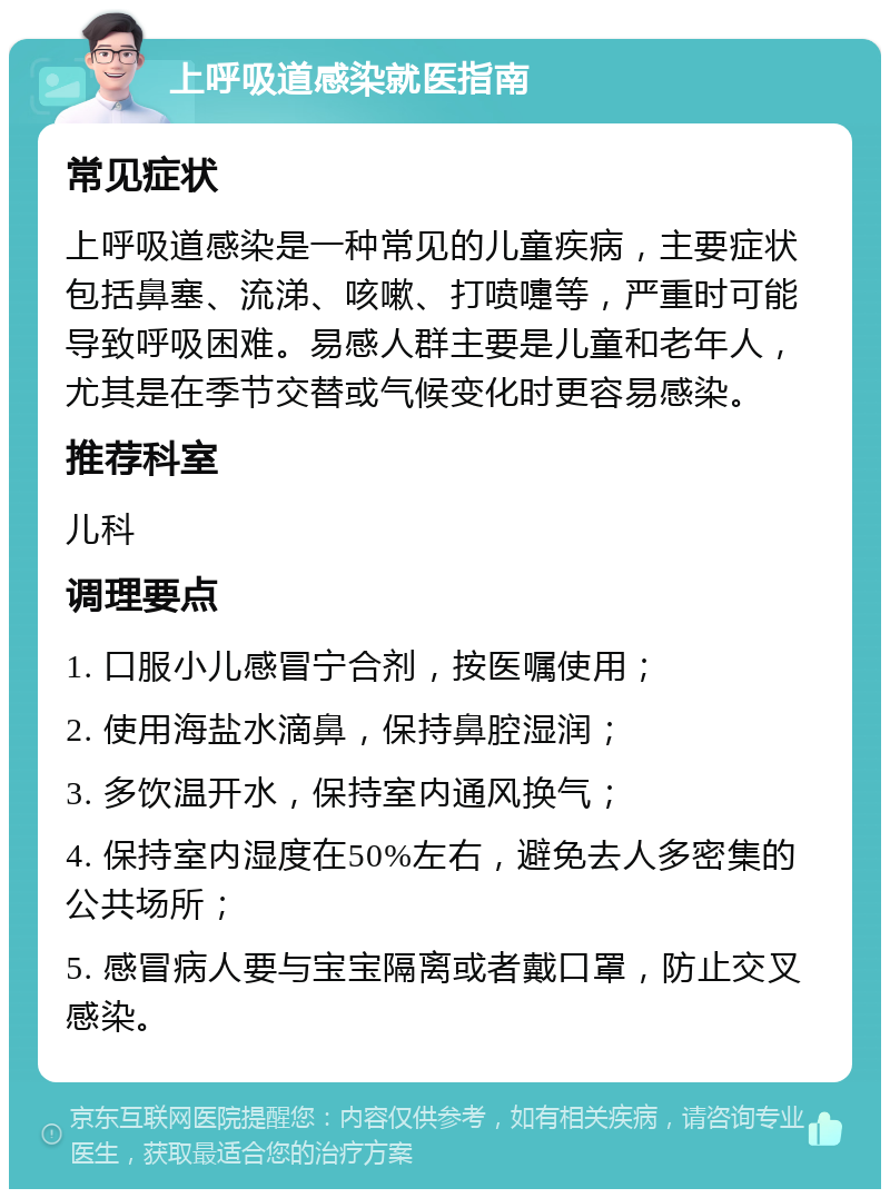 上呼吸道感染就医指南 常见症状 上呼吸道感染是一种常见的儿童疾病，主要症状包括鼻塞、流涕、咳嗽、打喷嚏等，严重时可能导致呼吸困难。易感人群主要是儿童和老年人，尤其是在季节交替或气候变化时更容易感染。 推荐科室 儿科 调理要点 1. 口服小儿感冒宁合剂，按医嘱使用； 2. 使用海盐水滴鼻，保持鼻腔湿润； 3. 多饮温开水，保持室内通风换气； 4. 保持室内湿度在50%左右，避免去人多密集的公共场所； 5. 感冒病人要与宝宝隔离或者戴口罩，防止交叉感染。