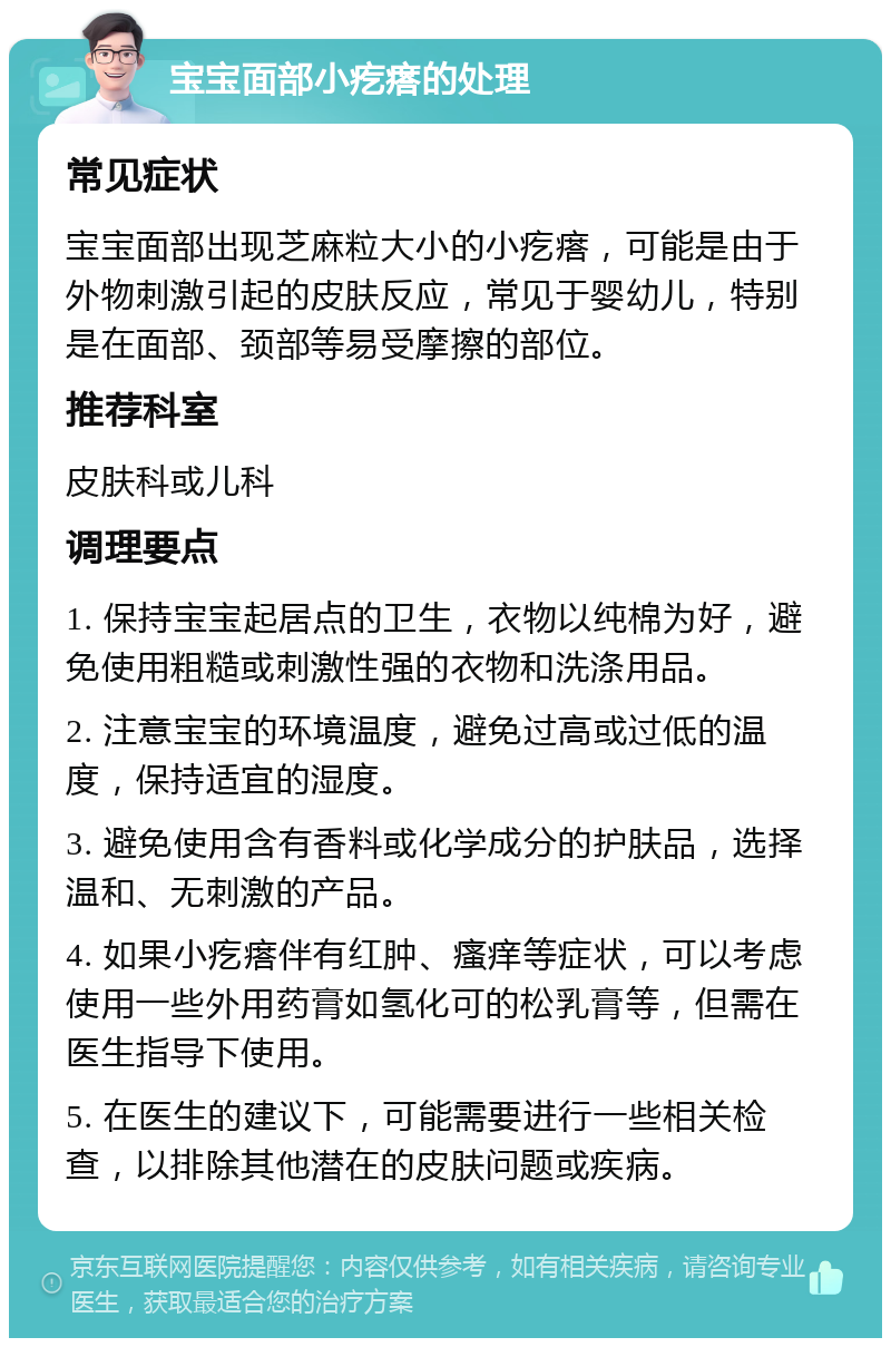 宝宝面部小疙瘩的处理 常见症状 宝宝面部出现芝麻粒大小的小疙瘩，可能是由于外物刺激引起的皮肤反应，常见于婴幼儿，特别是在面部、颈部等易受摩擦的部位。 推荐科室 皮肤科或儿科 调理要点 1. 保持宝宝起居点的卫生，衣物以纯棉为好，避免使用粗糙或刺激性强的衣物和洗涤用品。 2. 注意宝宝的环境温度，避免过高或过低的温度，保持适宜的湿度。 3. 避免使用含有香料或化学成分的护肤品，选择温和、无刺激的产品。 4. 如果小疙瘩伴有红肿、瘙痒等症状，可以考虑使用一些外用药膏如氢化可的松乳膏等，但需在医生指导下使用。 5. 在医生的建议下，可能需要进行一些相关检查，以排除其他潜在的皮肤问题或疾病。