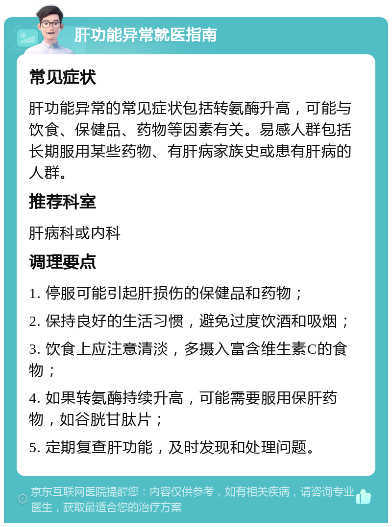 肝功能异常就医指南 常见症状 肝功能异常的常见症状包括转氨酶升高，可能与饮食、保健品、药物等因素有关。易感人群包括长期服用某些药物、有肝病家族史或患有肝病的人群。 推荐科室 肝病科或内科 调理要点 1. 停服可能引起肝损伤的保健品和药物； 2. 保持良好的生活习惯，避免过度饮酒和吸烟； 3. 饮食上应注意清淡，多摄入富含维生素C的食物； 4. 如果转氨酶持续升高，可能需要服用保肝药物，如谷胱甘肽片； 5. 定期复查肝功能，及时发现和处理问题。