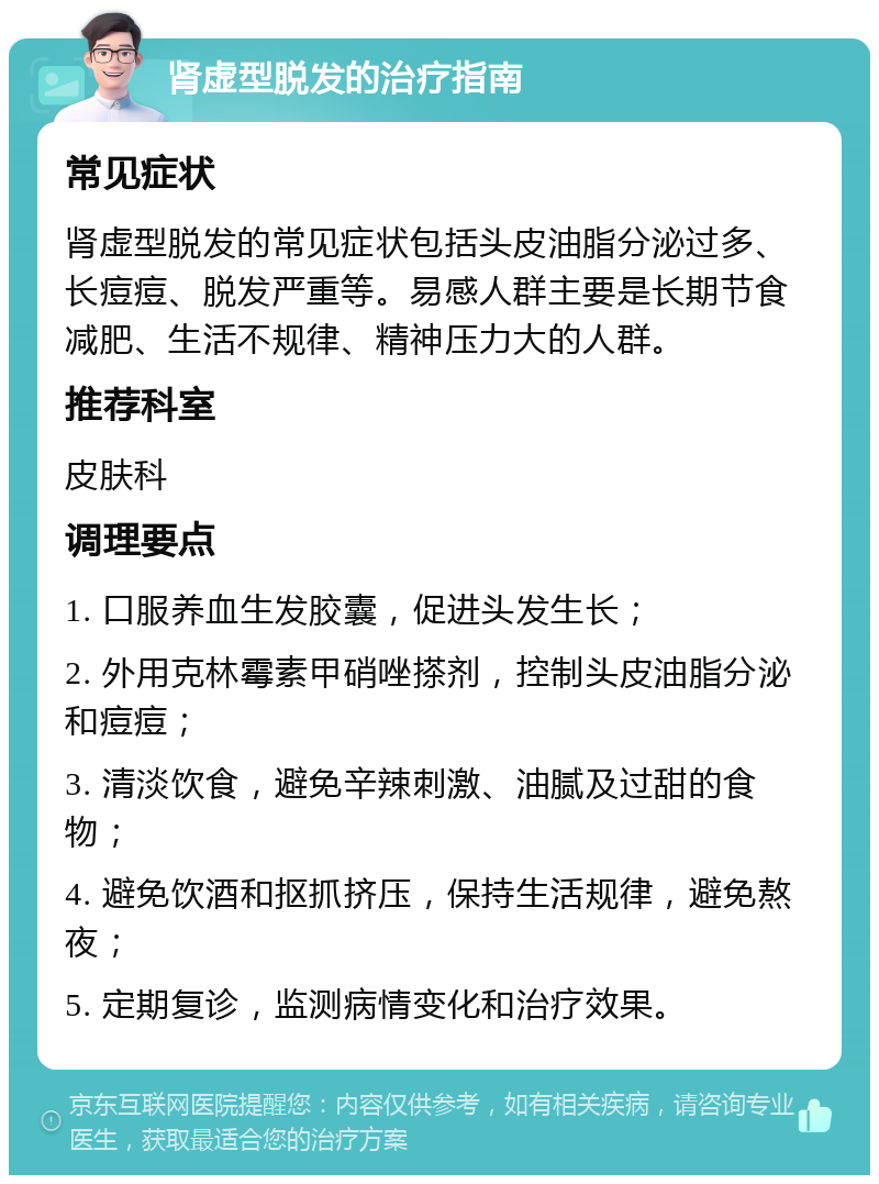 肾虚型脱发的治疗指南 常见症状 肾虚型脱发的常见症状包括头皮油脂分泌过多、长痘痘、脱发严重等。易感人群主要是长期节食减肥、生活不规律、精神压力大的人群。 推荐科室 皮肤科 调理要点 1. 口服养血生发胶囊，促进头发生长； 2. 外用克林霉素甲硝唑搽剂，控制头皮油脂分泌和痘痘； 3. 清淡饮食，避免辛辣刺激、油腻及过甜的食物； 4. 避免饮酒和抠抓挤压，保持生活规律，避免熬夜； 5. 定期复诊，监测病情变化和治疗效果。