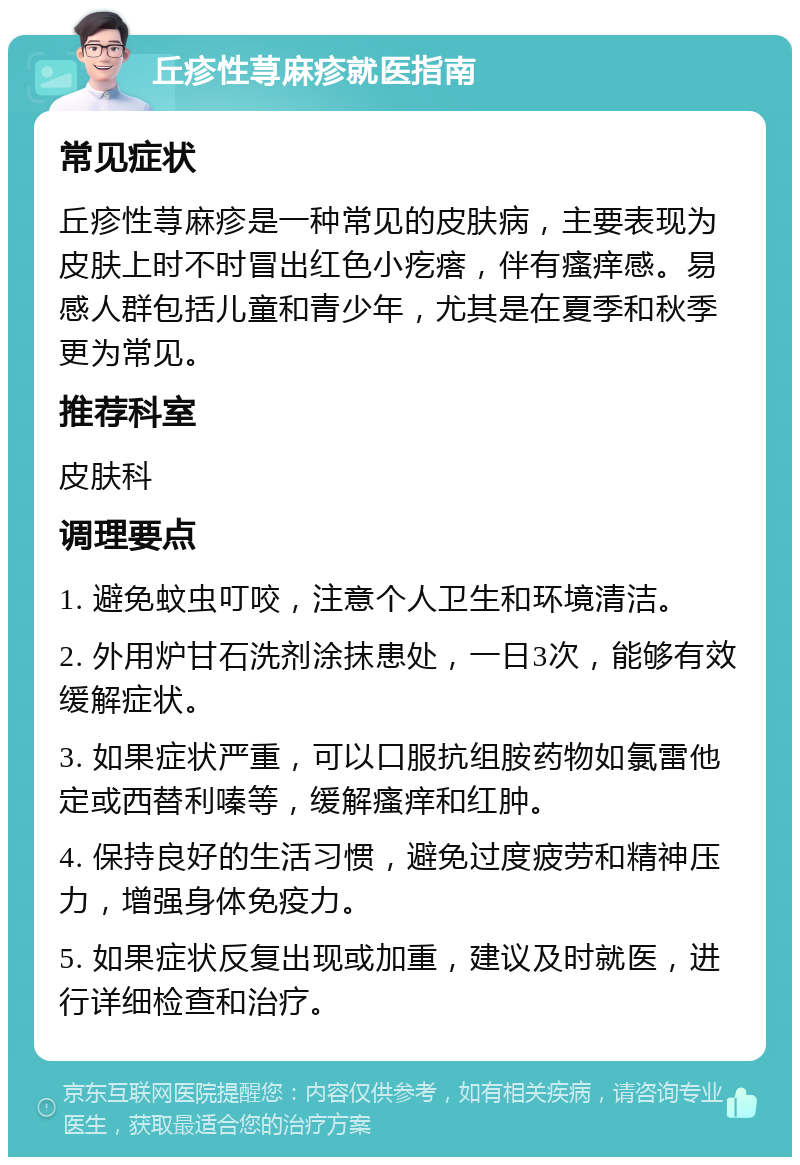 丘疹性荨麻疹就医指南 常见症状 丘疹性荨麻疹是一种常见的皮肤病，主要表现为皮肤上时不时冒出红色小疙瘩，伴有瘙痒感。易感人群包括儿童和青少年，尤其是在夏季和秋季更为常见。 推荐科室 皮肤科 调理要点 1. 避免蚊虫叮咬，注意个人卫生和环境清洁。 2. 外用炉甘石洗剂涂抹患处，一日3次，能够有效缓解症状。 3. 如果症状严重，可以口服抗组胺药物如氯雷他定或西替利嗪等，缓解瘙痒和红肿。 4. 保持良好的生活习惯，避免过度疲劳和精神压力，增强身体免疫力。 5. 如果症状反复出现或加重，建议及时就医，进行详细检查和治疗。