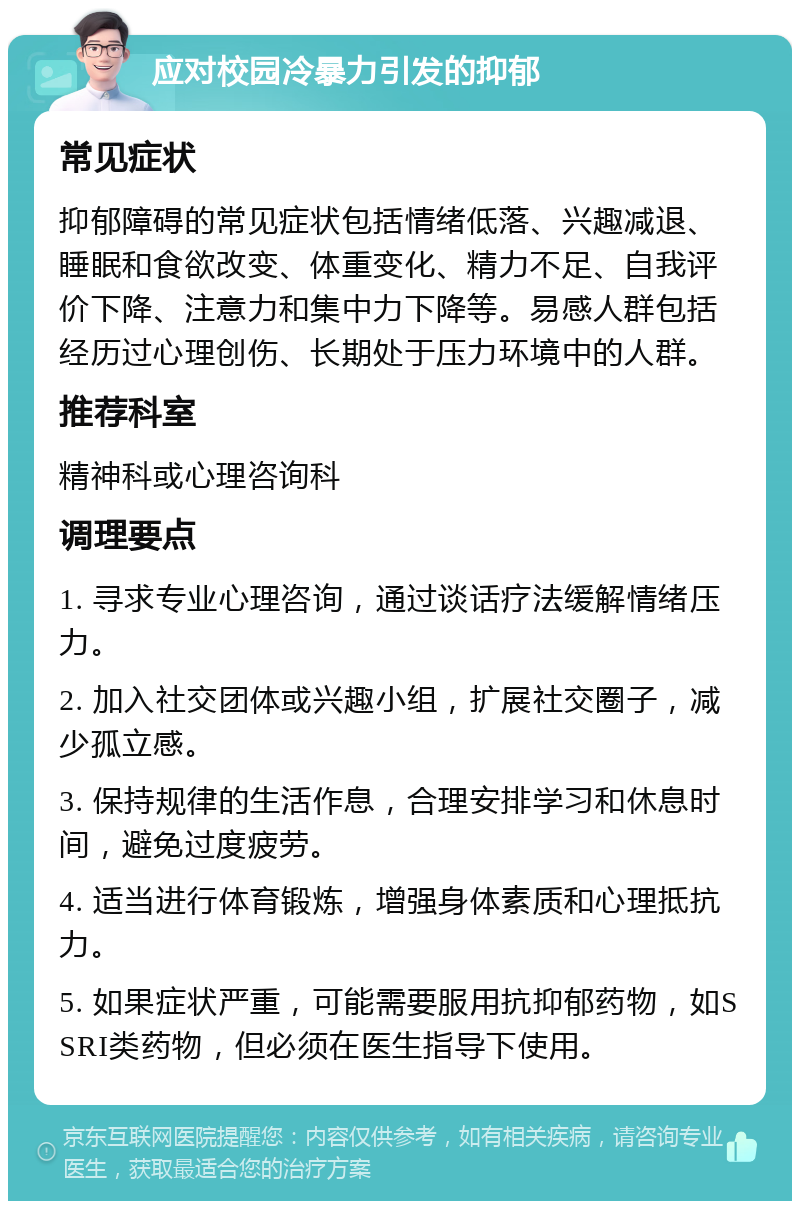 应对校园冷暴力引发的抑郁 常见症状 抑郁障碍的常见症状包括情绪低落、兴趣减退、睡眠和食欲改变、体重变化、精力不足、自我评价下降、注意力和集中力下降等。易感人群包括经历过心理创伤、长期处于压力环境中的人群。 推荐科室 精神科或心理咨询科 调理要点 1. 寻求专业心理咨询，通过谈话疗法缓解情绪压力。 2. 加入社交团体或兴趣小组，扩展社交圈子，减少孤立感。 3. 保持规律的生活作息，合理安排学习和休息时间，避免过度疲劳。 4. 适当进行体育锻炼，增强身体素质和心理抵抗力。 5. 如果症状严重，可能需要服用抗抑郁药物，如SSRI类药物，但必须在医生指导下使用。