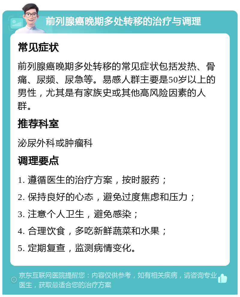 前列腺癌晚期多处转移的治疗与调理 常见症状 前列腺癌晚期多处转移的常见症状包括发热、骨痛、尿频、尿急等。易感人群主要是50岁以上的男性，尤其是有家族史或其他高风险因素的人群。 推荐科室 泌尿外科或肿瘤科 调理要点 1. 遵循医生的治疗方案，按时服药； 2. 保持良好的心态，避免过度焦虑和压力； 3. 注意个人卫生，避免感染； 4. 合理饮食，多吃新鲜蔬菜和水果； 5. 定期复查，监测病情变化。