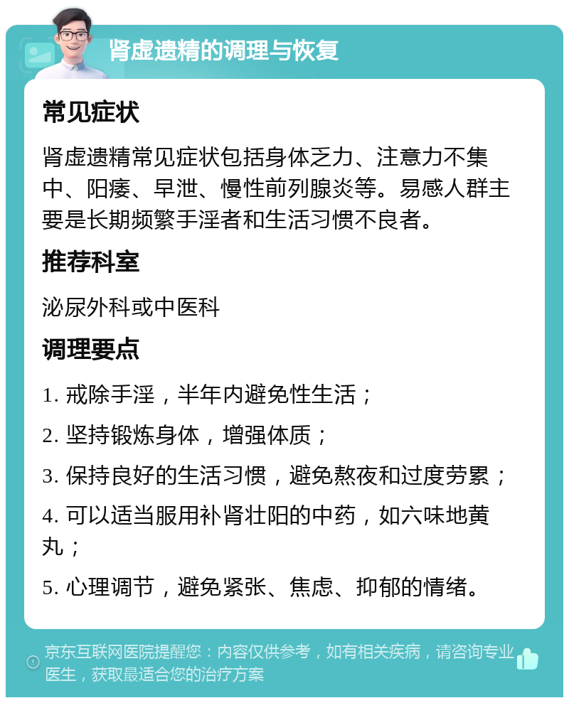 肾虚遗精的调理与恢复 常见症状 肾虚遗精常见症状包括身体乏力、注意力不集中、阳痿、早泄、慢性前列腺炎等。易感人群主要是长期频繁手淫者和生活习惯不良者。 推荐科室 泌尿外科或中医科 调理要点 1. 戒除手淫，半年内避免性生活； 2. 坚持锻炼身体，增强体质； 3. 保持良好的生活习惯，避免熬夜和过度劳累； 4. 可以适当服用补肾壮阳的中药，如六味地黄丸； 5. 心理调节，避免紧张、焦虑、抑郁的情绪。