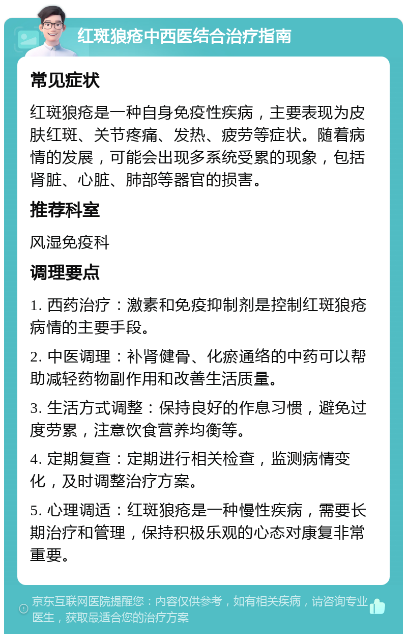 红斑狼疮中西医结合治疗指南 常见症状 红斑狼疮是一种自身免疫性疾病，主要表现为皮肤红斑、关节疼痛、发热、疲劳等症状。随着病情的发展，可能会出现多系统受累的现象，包括肾脏、心脏、肺部等器官的损害。 推荐科室 风湿免疫科 调理要点 1. 西药治疗：激素和免疫抑制剂是控制红斑狼疮病情的主要手段。 2. 中医调理：补肾健骨、化瘀通络的中药可以帮助减轻药物副作用和改善生活质量。 3. 生活方式调整：保持良好的作息习惯，避免过度劳累，注意饮食营养均衡等。 4. 定期复查：定期进行相关检查，监测病情变化，及时调整治疗方案。 5. 心理调适：红斑狼疮是一种慢性疾病，需要长期治疗和管理，保持积极乐观的心态对康复非常重要。