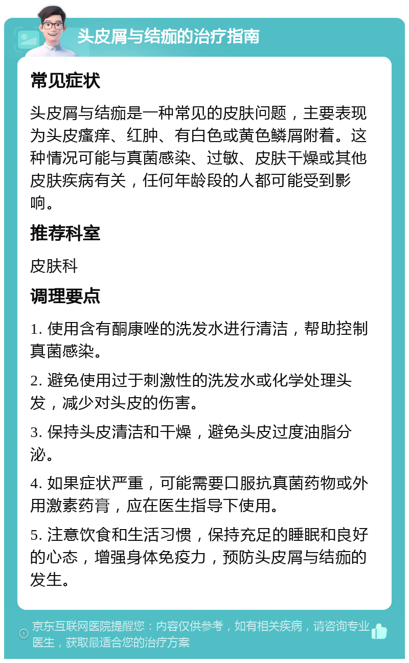 头皮屑与结痂的治疗指南 常见症状 头皮屑与结痂是一种常见的皮肤问题，主要表现为头皮瘙痒、红肿、有白色或黄色鳞屑附着。这种情况可能与真菌感染、过敏、皮肤干燥或其他皮肤疾病有关，任何年龄段的人都可能受到影响。 推荐科室 皮肤科 调理要点 1. 使用含有酮康唑的洗发水进行清洁，帮助控制真菌感染。 2. 避免使用过于刺激性的洗发水或化学处理头发，减少对头皮的伤害。 3. 保持头皮清洁和干燥，避免头皮过度油脂分泌。 4. 如果症状严重，可能需要口服抗真菌药物或外用激素药膏，应在医生指导下使用。 5. 注意饮食和生活习惯，保持充足的睡眠和良好的心态，增强身体免疫力，预防头皮屑与结痂的发生。