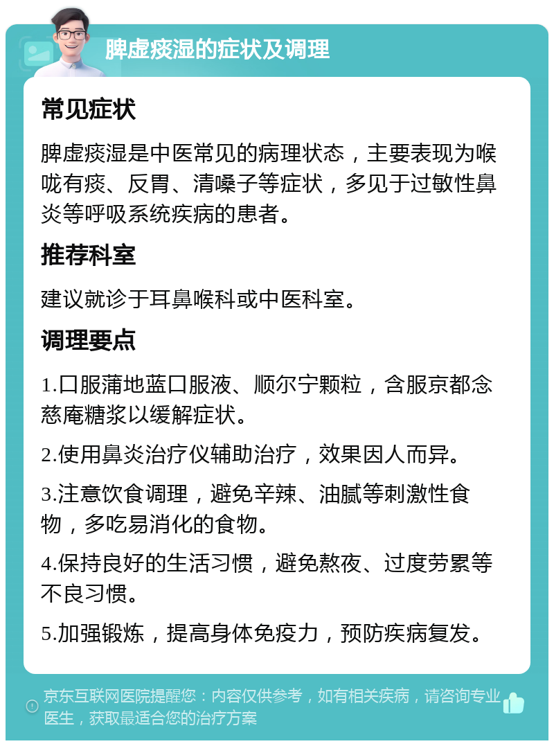 脾虚痰湿的症状及调理 常见症状 脾虚痰湿是中医常见的病理状态，主要表现为喉咙有痰、反胃、清嗓子等症状，多见于过敏性鼻炎等呼吸系统疾病的患者。 推荐科室 建议就诊于耳鼻喉科或中医科室。 调理要点 1.口服蒲地蓝口服液、顺尔宁颗粒，含服京都念慈庵糖浆以缓解症状。 2.使用鼻炎治疗仪辅助治疗，效果因人而异。 3.注意饮食调理，避免辛辣、油腻等刺激性食物，多吃易消化的食物。 4.保持良好的生活习惯，避免熬夜、过度劳累等不良习惯。 5.加强锻炼，提高身体免疫力，预防疾病复发。