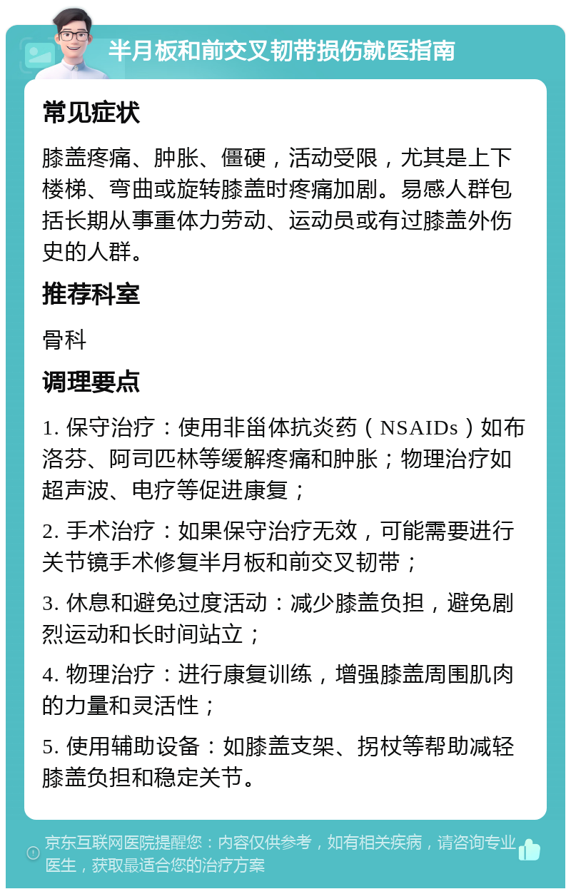 半月板和前交叉韧带损伤就医指南 常见症状 膝盖疼痛、肿胀、僵硬，活动受限，尤其是上下楼梯、弯曲或旋转膝盖时疼痛加剧。易感人群包括长期从事重体力劳动、运动员或有过膝盖外伤史的人群。 推荐科室 骨科 调理要点 1. 保守治疗：使用非甾体抗炎药（NSAIDs）如布洛芬、阿司匹林等缓解疼痛和肿胀；物理治疗如超声波、电疗等促进康复； 2. 手术治疗：如果保守治疗无效，可能需要进行关节镜手术修复半月板和前交叉韧带； 3. 休息和避免过度活动：减少膝盖负担，避免剧烈运动和长时间站立； 4. 物理治疗：进行康复训练，增强膝盖周围肌肉的力量和灵活性； 5. 使用辅助设备：如膝盖支架、拐杖等帮助减轻膝盖负担和稳定关节。