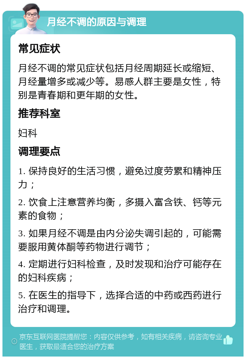 月经不调的原因与调理 常见症状 月经不调的常见症状包括月经周期延长或缩短、月经量增多或减少等。易感人群主要是女性，特别是青春期和更年期的女性。 推荐科室 妇科 调理要点 1. 保持良好的生活习惯，避免过度劳累和精神压力； 2. 饮食上注意营养均衡，多摄入富含铁、钙等元素的食物； 3. 如果月经不调是由内分泌失调引起的，可能需要服用黄体酮等药物进行调节； 4. 定期进行妇科检查，及时发现和治疗可能存在的妇科疾病； 5. 在医生的指导下，选择合适的中药或西药进行治疗和调理。