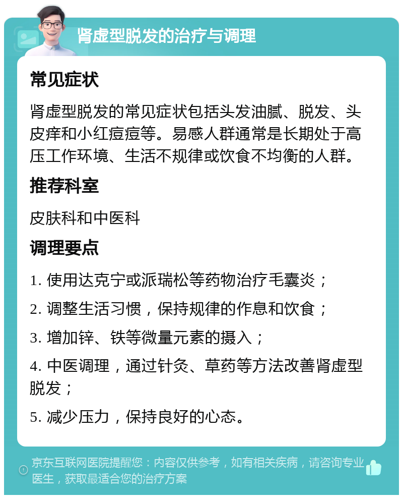 肾虚型脱发的治疗与调理 常见症状 肾虚型脱发的常见症状包括头发油腻、脱发、头皮痒和小红痘痘等。易感人群通常是长期处于高压工作环境、生活不规律或饮食不均衡的人群。 推荐科室 皮肤科和中医科 调理要点 1. 使用达克宁或派瑞松等药物治疗毛囊炎； 2. 调整生活习惯，保持规律的作息和饮食； 3. 增加锌、铁等微量元素的摄入； 4. 中医调理，通过针灸、草药等方法改善肾虚型脱发； 5. 减少压力，保持良好的心态。