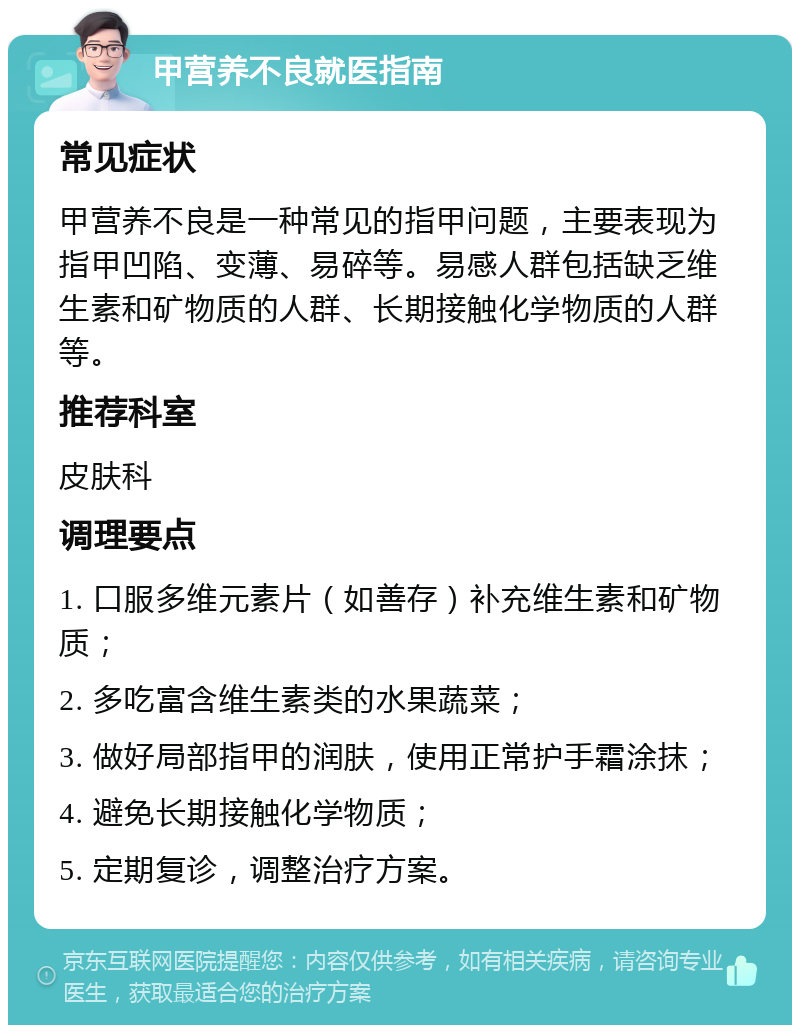 甲营养不良就医指南 常见症状 甲营养不良是一种常见的指甲问题，主要表现为指甲凹陷、变薄、易碎等。易感人群包括缺乏维生素和矿物质的人群、长期接触化学物质的人群等。 推荐科室 皮肤科 调理要点 1. 口服多维元素片（如善存）补充维生素和矿物质； 2. 多吃富含维生素类的水果蔬菜； 3. 做好局部指甲的润肤，使用正常护手霜涂抹； 4. 避免长期接触化学物质； 5. 定期复诊，调整治疗方案。