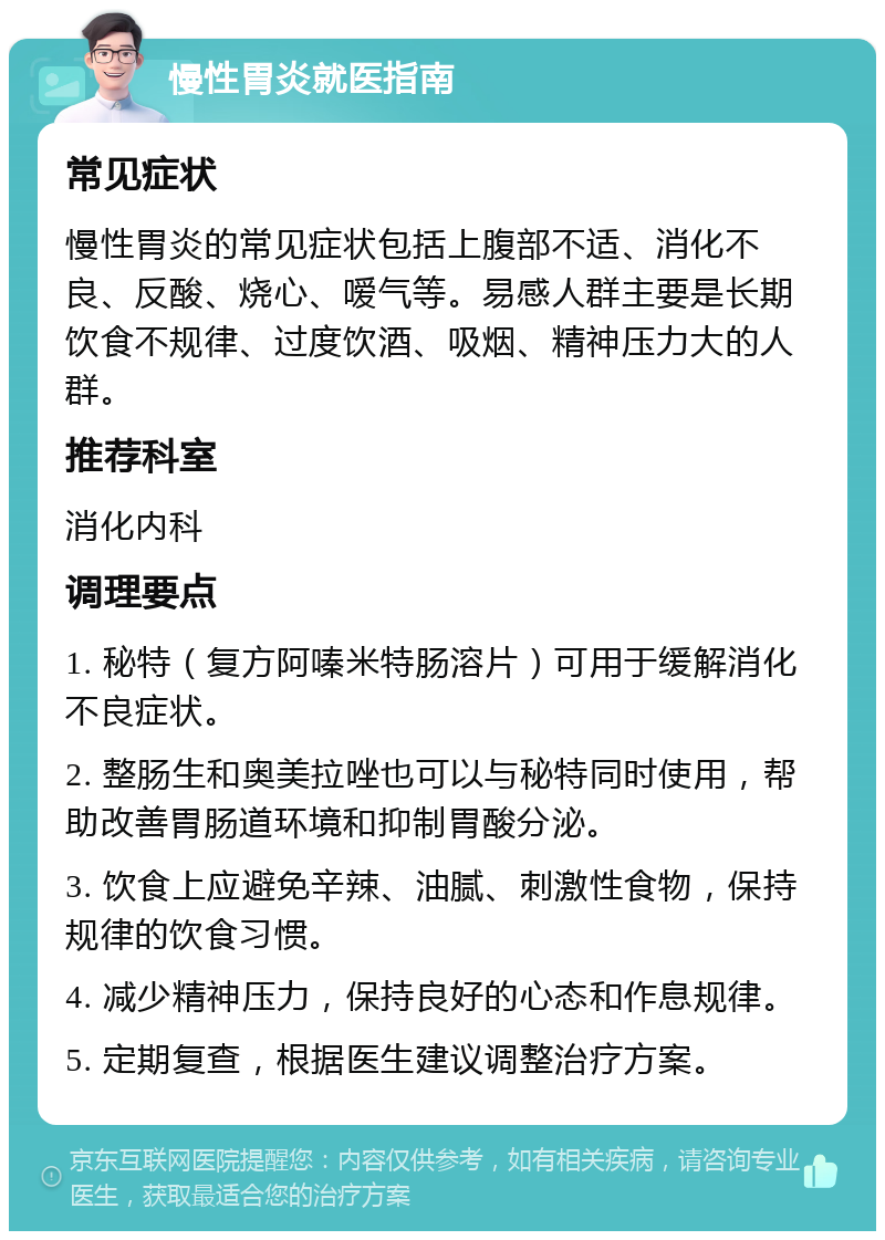 慢性胃炎就医指南 常见症状 慢性胃炎的常见症状包括上腹部不适、消化不良、反酸、烧心、嗳气等。易感人群主要是长期饮食不规律、过度饮酒、吸烟、精神压力大的人群。 推荐科室 消化内科 调理要点 1. 秘特（复方阿嗪米特肠溶片）可用于缓解消化不良症状。 2. 整肠生和奥美拉唑也可以与秘特同时使用，帮助改善胃肠道环境和抑制胃酸分泌。 3. 饮食上应避免辛辣、油腻、刺激性食物，保持规律的饮食习惯。 4. 减少精神压力，保持良好的心态和作息规律。 5. 定期复查，根据医生建议调整治疗方案。