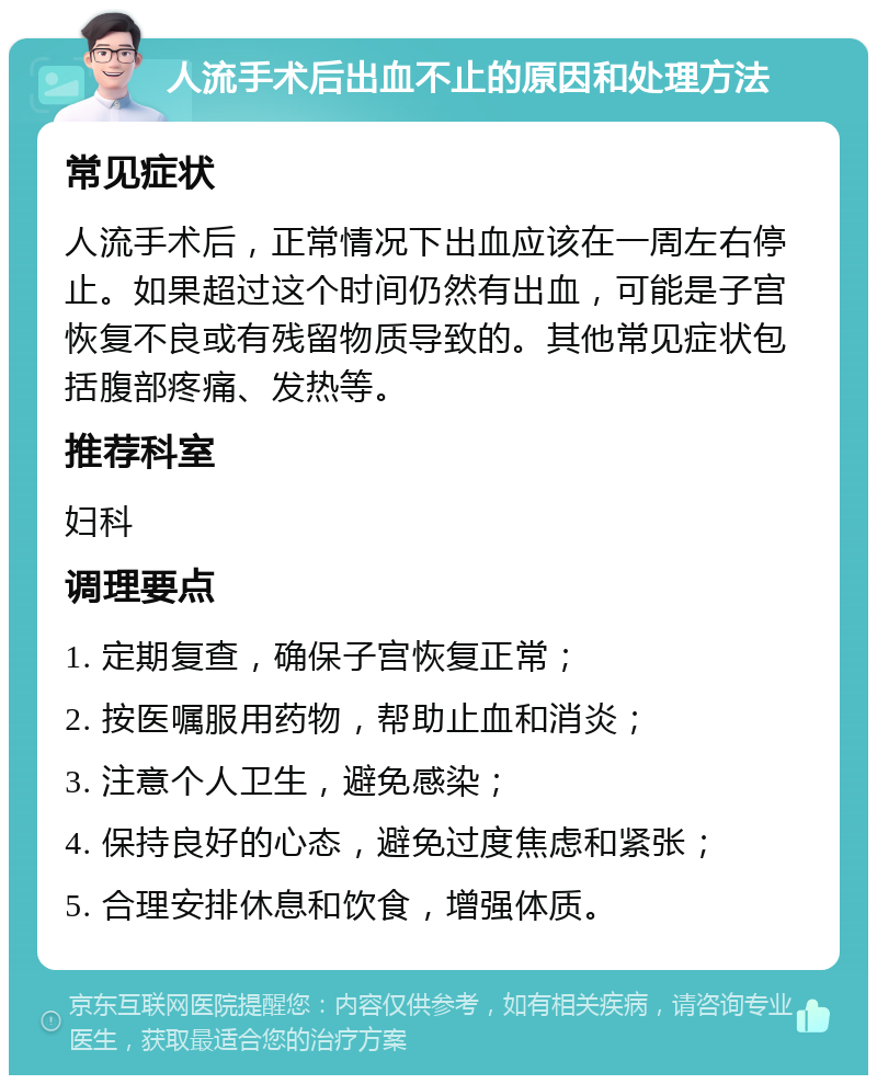 人流手术后出血不止的原因和处理方法 常见症状 人流手术后，正常情况下出血应该在一周左右停止。如果超过这个时间仍然有出血，可能是子宫恢复不良或有残留物质导致的。其他常见症状包括腹部疼痛、发热等。 推荐科室 妇科 调理要点 1. 定期复查，确保子宫恢复正常； 2. 按医嘱服用药物，帮助止血和消炎； 3. 注意个人卫生，避免感染； 4. 保持良好的心态，避免过度焦虑和紧张； 5. 合理安排休息和饮食，增强体质。