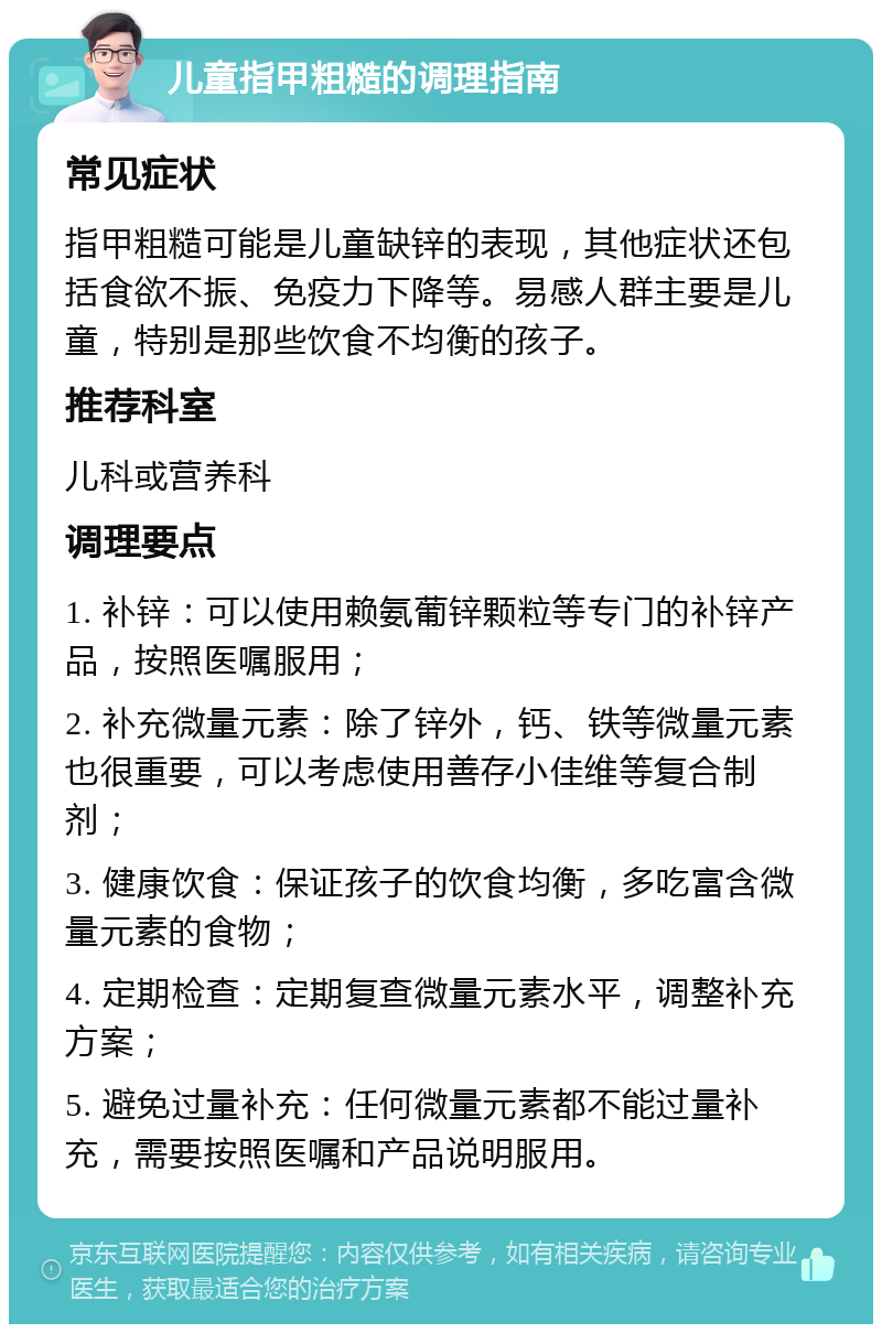 儿童指甲粗糙的调理指南 常见症状 指甲粗糙可能是儿童缺锌的表现，其他症状还包括食欲不振、免疫力下降等。易感人群主要是儿童，特别是那些饮食不均衡的孩子。 推荐科室 儿科或营养科 调理要点 1. 补锌：可以使用赖氨葡锌颗粒等专门的补锌产品，按照医嘱服用； 2. 补充微量元素：除了锌外，钙、铁等微量元素也很重要，可以考虑使用善存小佳维等复合制剂； 3. 健康饮食：保证孩子的饮食均衡，多吃富含微量元素的食物； 4. 定期检查：定期复查微量元素水平，调整补充方案； 5. 避免过量补充：任何微量元素都不能过量补充，需要按照医嘱和产品说明服用。