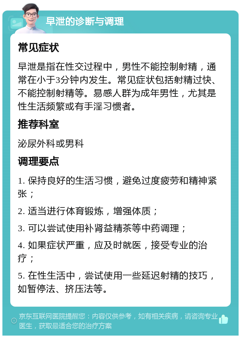 早泄的诊断与调理 常见症状 早泄是指在性交过程中，男性不能控制射精，通常在小于3分钟内发生。常见症状包括射精过快、不能控制射精等。易感人群为成年男性，尤其是性生活频繁或有手淫习惯者。 推荐科室 泌尿外科或男科 调理要点 1. 保持良好的生活习惯，避免过度疲劳和精神紧张； 2. 适当进行体育锻炼，增强体质； 3. 可以尝试使用补肾益精茶等中药调理； 4. 如果症状严重，应及时就医，接受专业的治疗； 5. 在性生活中，尝试使用一些延迟射精的技巧，如暂停法、挤压法等。