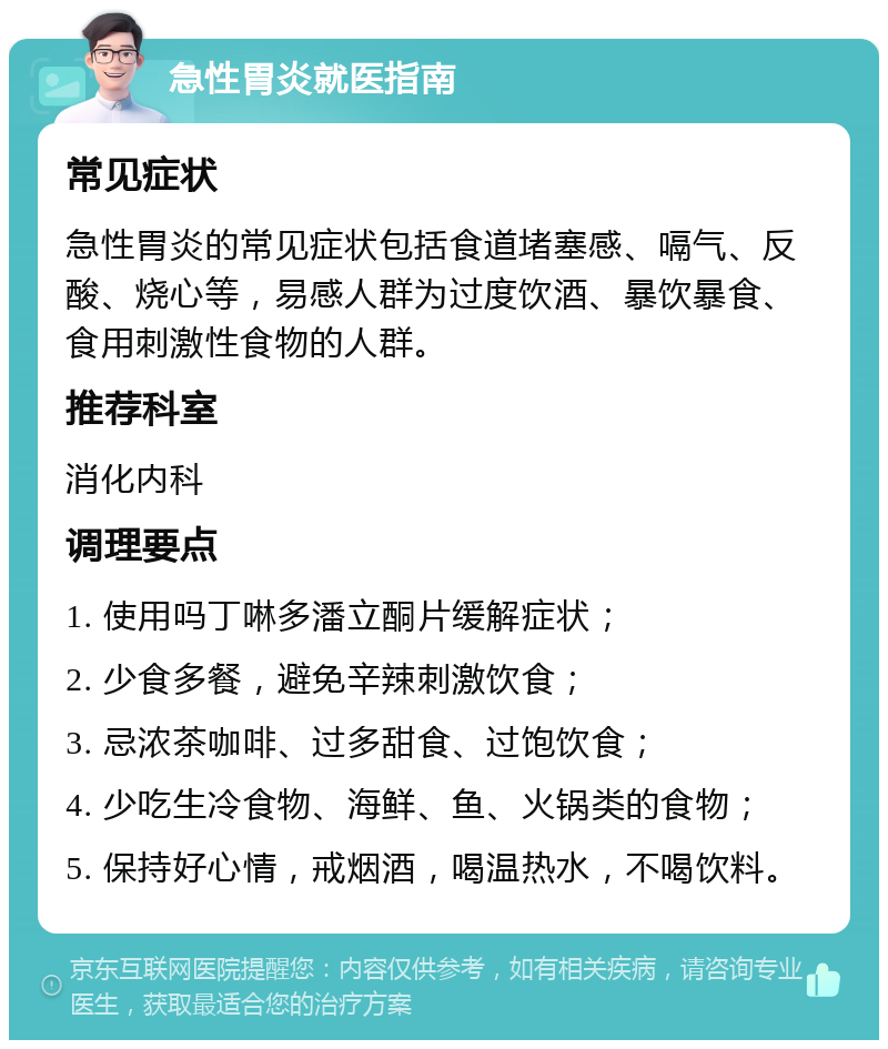 急性胃炎就医指南 常见症状 急性胃炎的常见症状包括食道堵塞感、嗝气、反酸、烧心等，易感人群为过度饮酒、暴饮暴食、食用刺激性食物的人群。 推荐科室 消化内科 调理要点 1. 使用吗丁啉多潘立酮片缓解症状； 2. 少食多餐，避免辛辣刺激饮食； 3. 忌浓茶咖啡、过多甜食、过饱饮食； 4. 少吃生冷食物、海鲜、鱼、火锅类的食物； 5. 保持好心情，戒烟酒，喝温热水，不喝饮料。