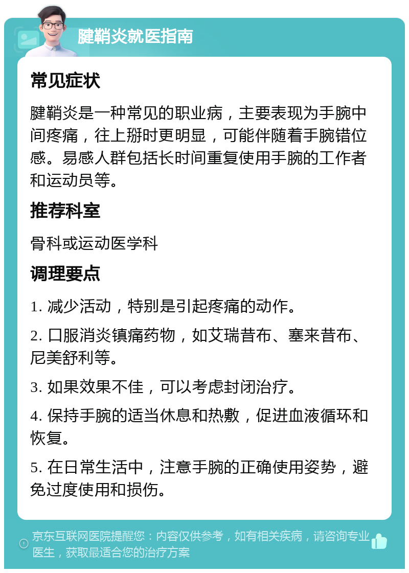 腱鞘炎就医指南 常见症状 腱鞘炎是一种常见的职业病，主要表现为手腕中间疼痛，往上掰时更明显，可能伴随着手腕错位感。易感人群包括长时间重复使用手腕的工作者和运动员等。 推荐科室 骨科或运动医学科 调理要点 1. 减少活动，特别是引起疼痛的动作。 2. 口服消炎镇痛药物，如艾瑞昔布、塞来昔布、尼美舒利等。 3. 如果效果不佳，可以考虑封闭治疗。 4. 保持手腕的适当休息和热敷，促进血液循环和恢复。 5. 在日常生活中，注意手腕的正确使用姿势，避免过度使用和损伤。