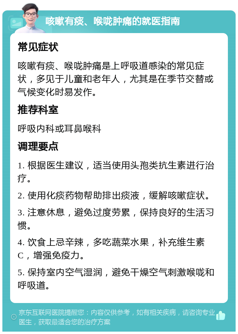 咳嗽有痰、喉咙肿痛的就医指南 常见症状 咳嗽有痰、喉咙肿痛是上呼吸道感染的常见症状，多见于儿童和老年人，尤其是在季节交替或气候变化时易发作。 推荐科室 呼吸内科或耳鼻喉科 调理要点 1. 根据医生建议，适当使用头孢类抗生素进行治疗。 2. 使用化痰药物帮助排出痰液，缓解咳嗽症状。 3. 注意休息，避免过度劳累，保持良好的生活习惯。 4. 饮食上忌辛辣，多吃蔬菜水果，补充维生素C，增强免疫力。 5. 保持室内空气湿润，避免干燥空气刺激喉咙和呼吸道。