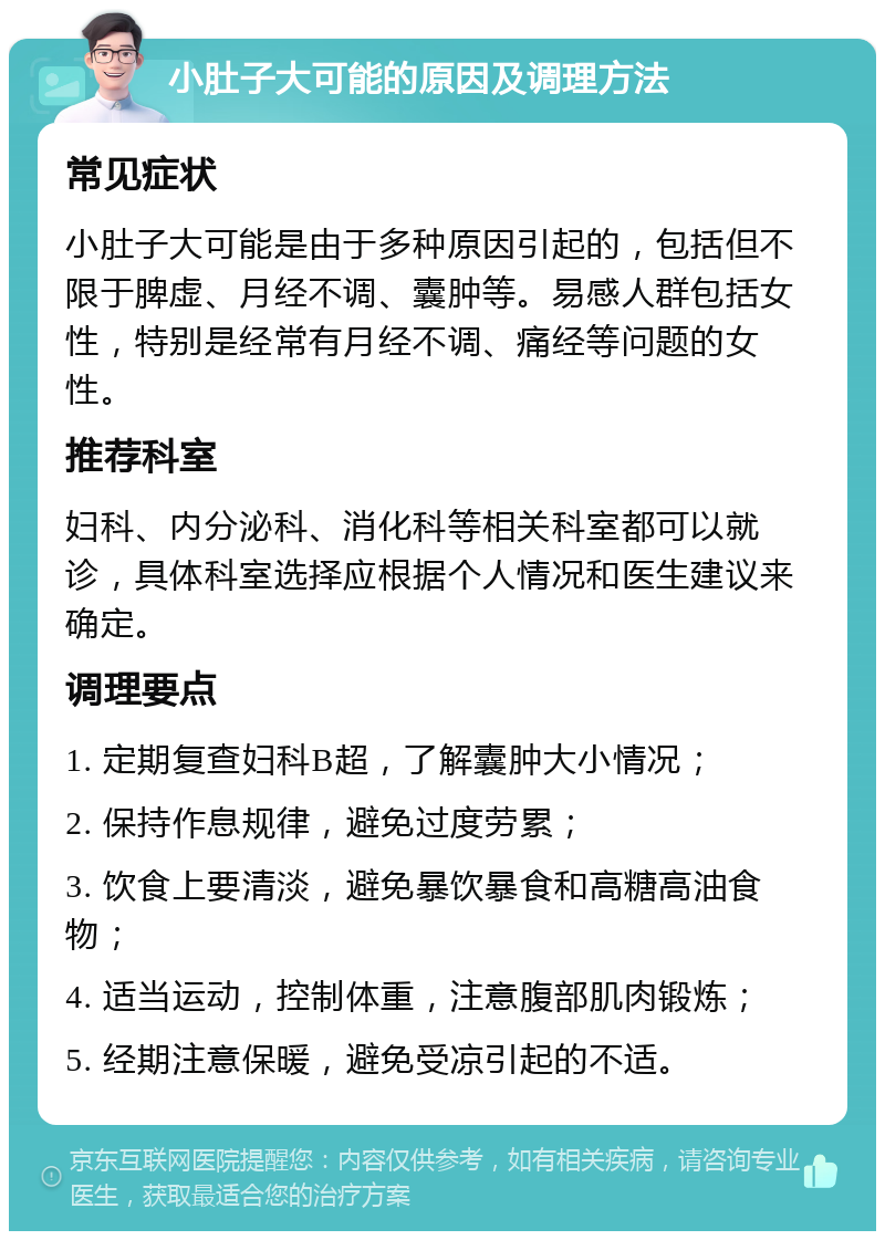 小肚子大可能的原因及调理方法 常见症状 小肚子大可能是由于多种原因引起的，包括但不限于脾虚、月经不调、囊肿等。易感人群包括女性，特别是经常有月经不调、痛经等问题的女性。 推荐科室 妇科、内分泌科、消化科等相关科室都可以就诊，具体科室选择应根据个人情况和医生建议来确定。 调理要点 1. 定期复查妇科B超，了解囊肿大小情况； 2. 保持作息规律，避免过度劳累； 3. 饮食上要清淡，避免暴饮暴食和高糖高油食物； 4. 适当运动，控制体重，注意腹部肌肉锻炼； 5. 经期注意保暖，避免受凉引起的不适。