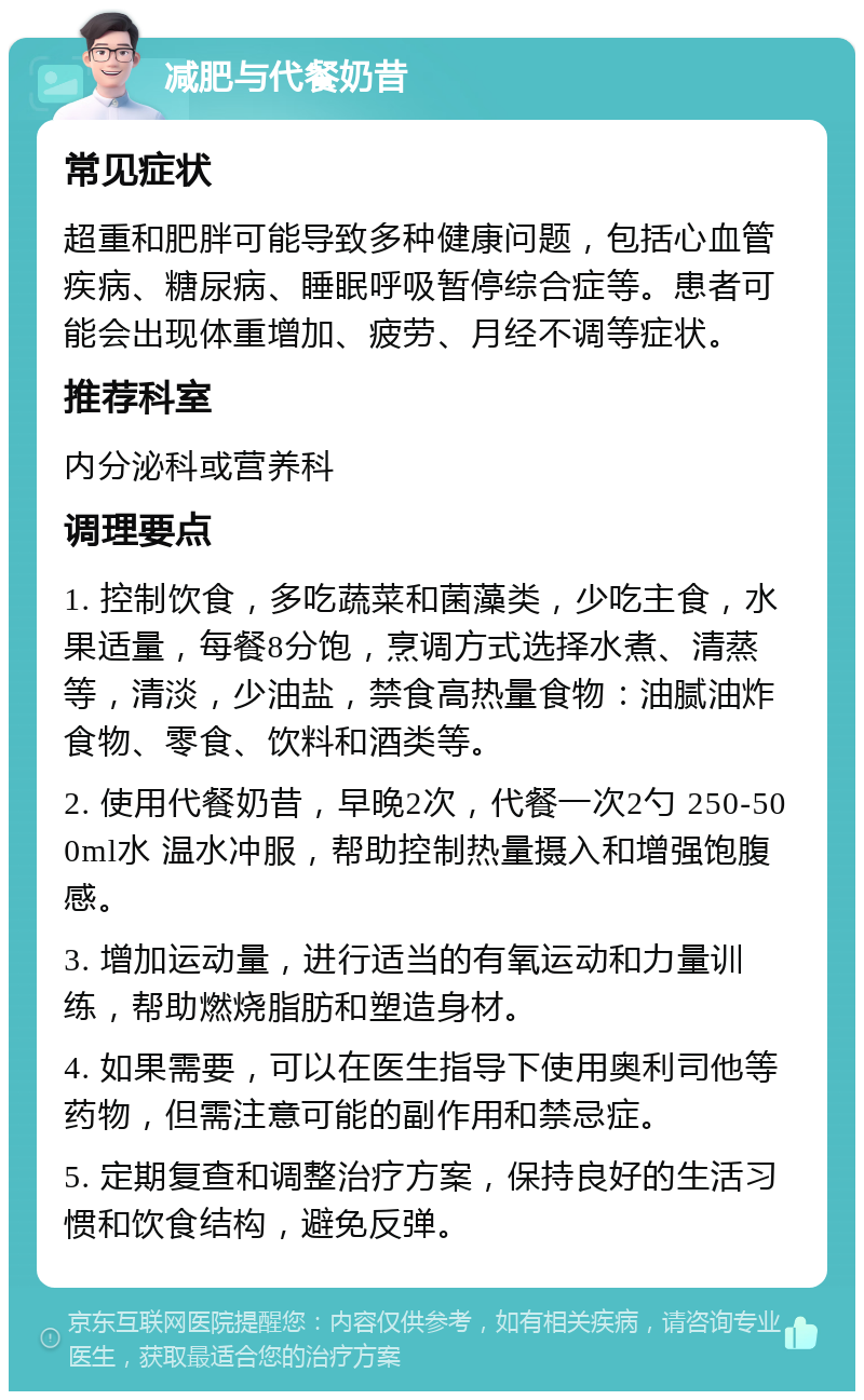 减肥与代餐奶昔 常见症状 超重和肥胖可能导致多种健康问题，包括心血管疾病、糖尿病、睡眠呼吸暂停综合症等。患者可能会出现体重增加、疲劳、月经不调等症状。 推荐科室 内分泌科或营养科 调理要点 1. 控制饮食，多吃蔬菜和菌藻类，少吃主食，水果适量，每餐8分饱，烹调方式选择水煮、清蒸等，清淡，少油盐，禁食高热量食物：油腻油炸食物、零食、饮料和酒类等。 2. 使用代餐奶昔，早晚2次，代餐一次2勺 250-500ml水 温水冲服，帮助控制热量摄入和增强饱腹感。 3. 增加运动量，进行适当的有氧运动和力量训练，帮助燃烧脂肪和塑造身材。 4. 如果需要，可以在医生指导下使用奥利司他等药物，但需注意可能的副作用和禁忌症。 5. 定期复查和调整治疗方案，保持良好的生活习惯和饮食结构，避免反弹。