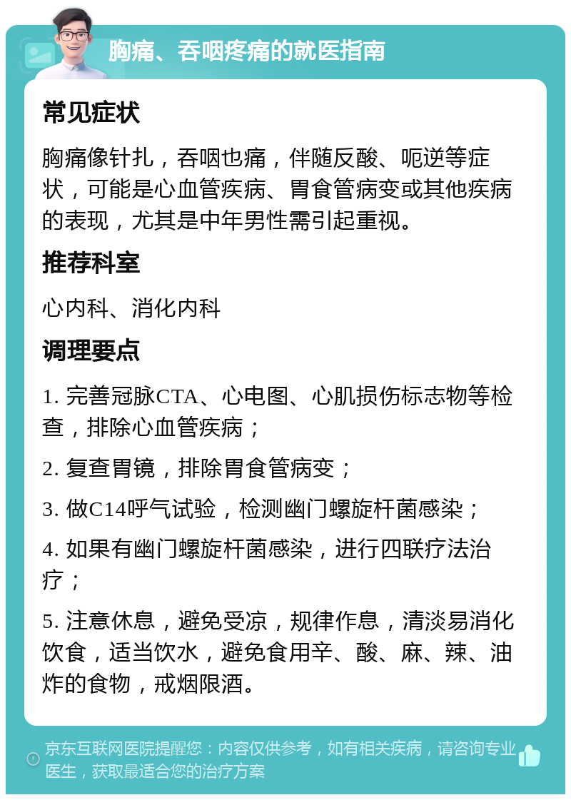 胸痛、吞咽疼痛的就医指南 常见症状 胸痛像针扎，吞咽也痛，伴随反酸、呃逆等症状，可能是心血管疾病、胃食管病变或其他疾病的表现，尤其是中年男性需引起重视。 推荐科室 心内科、消化内科 调理要点 1. 完善冠脉CTA、心电图、心肌损伤标志物等检查，排除心血管疾病； 2. 复查胃镜，排除胃食管病变； 3. 做C14呼气试验，检测幽门螺旋杆菌感染； 4. 如果有幽门螺旋杆菌感染，进行四联疗法治疗； 5. 注意休息，避免受凉，规律作息，清淡易消化饮食，适当饮水，避免食用辛、酸、麻、辣、油炸的食物，戒烟限酒。