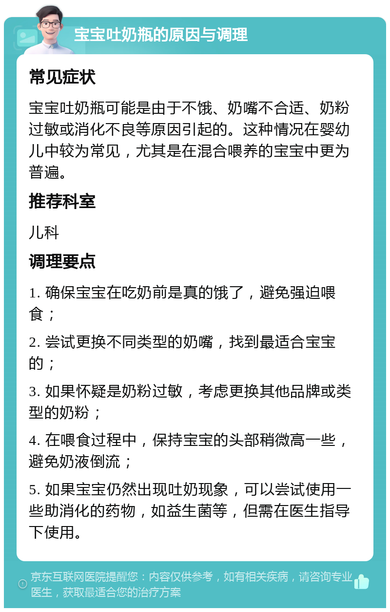 宝宝吐奶瓶的原因与调理 常见症状 宝宝吐奶瓶可能是由于不饿、奶嘴不合适、奶粉过敏或消化不良等原因引起的。这种情况在婴幼儿中较为常见，尤其是在混合喂养的宝宝中更为普遍。 推荐科室 儿科 调理要点 1. 确保宝宝在吃奶前是真的饿了，避免强迫喂食； 2. 尝试更换不同类型的奶嘴，找到最适合宝宝的； 3. 如果怀疑是奶粉过敏，考虑更换其他品牌或类型的奶粉； 4. 在喂食过程中，保持宝宝的头部稍微高一些，避免奶液倒流； 5. 如果宝宝仍然出现吐奶现象，可以尝试使用一些助消化的药物，如益生菌等，但需在医生指导下使用。