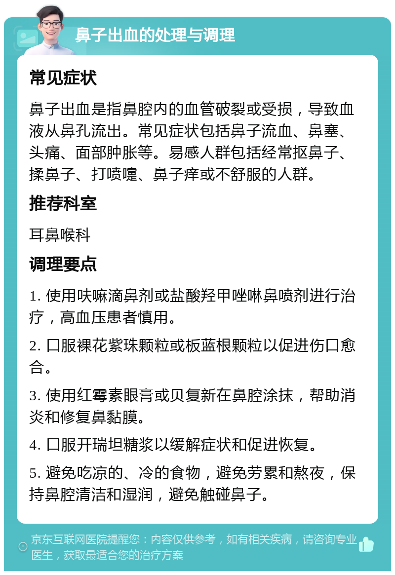 鼻子出血的处理与调理 常见症状 鼻子出血是指鼻腔内的血管破裂或受损，导致血液从鼻孔流出。常见症状包括鼻子流血、鼻塞、头痛、面部肿胀等。易感人群包括经常抠鼻子、揉鼻子、打喷嚏、鼻子痒或不舒服的人群。 推荐科室 耳鼻喉科 调理要点 1. 使用呋嘛滴鼻剂或盐酸羟甲唑啉鼻喷剂进行治疗，高血压患者慎用。 2. 口服裸花紫珠颗粒或板蓝根颗粒以促进伤口愈合。 3. 使用红霉素眼膏或贝复新在鼻腔涂抹，帮助消炎和修复鼻黏膜。 4. 口服开瑞坦糖浆以缓解症状和促进恢复。 5. 避免吃凉的、冷的食物，避免劳累和熬夜，保持鼻腔清洁和湿润，避免触碰鼻子。