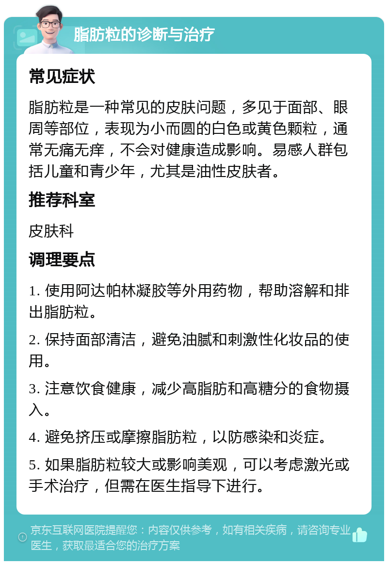 脂肪粒的诊断与治疗 常见症状 脂肪粒是一种常见的皮肤问题，多见于面部、眼周等部位，表现为小而圆的白色或黄色颗粒，通常无痛无痒，不会对健康造成影响。易感人群包括儿童和青少年，尤其是油性皮肤者。 推荐科室 皮肤科 调理要点 1. 使用阿达帕林凝胶等外用药物，帮助溶解和排出脂肪粒。 2. 保持面部清洁，避免油腻和刺激性化妆品的使用。 3. 注意饮食健康，减少高脂肪和高糖分的食物摄入。 4. 避免挤压或摩擦脂肪粒，以防感染和炎症。 5. 如果脂肪粒较大或影响美观，可以考虑激光或手术治疗，但需在医生指导下进行。