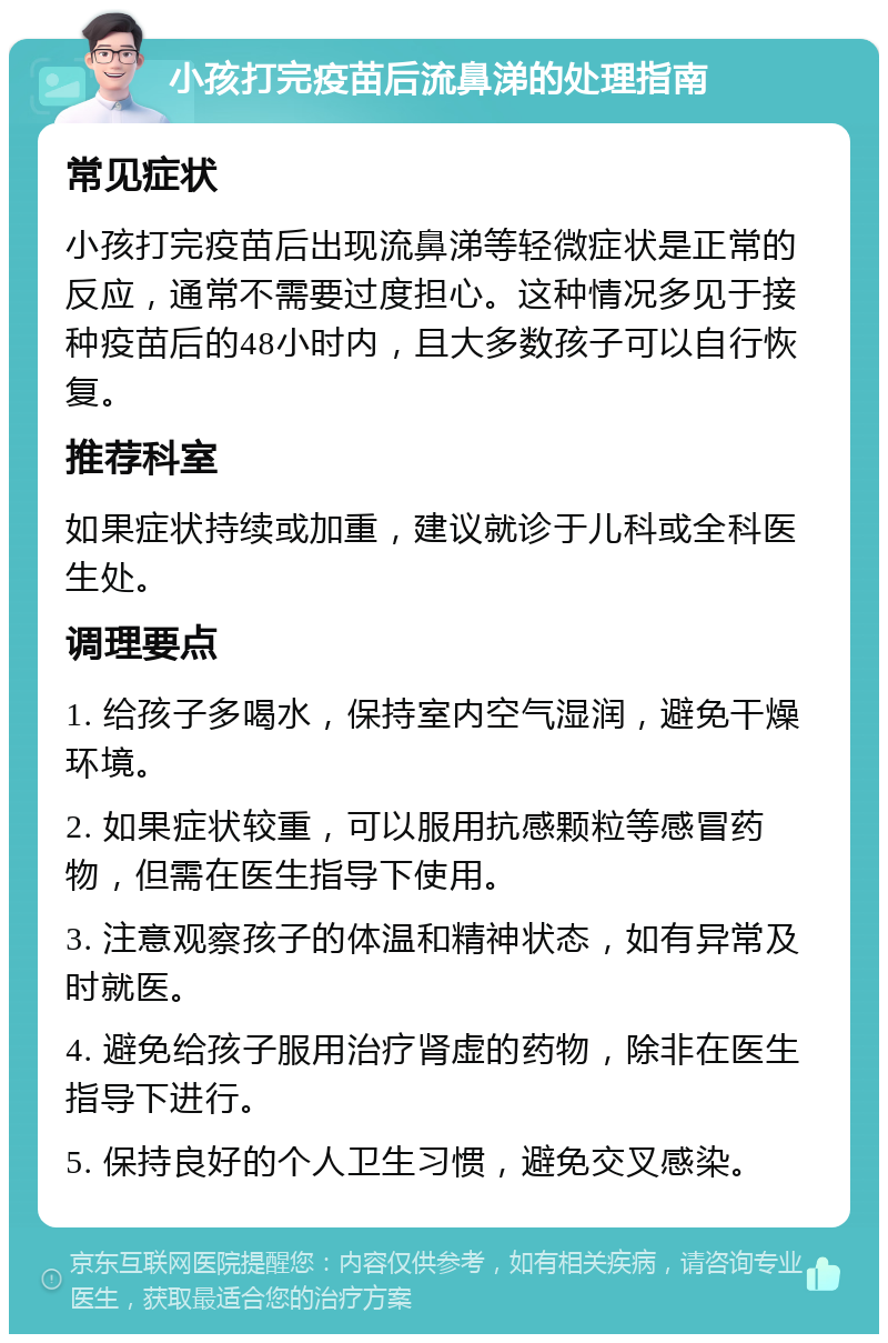 小孩打完疫苗后流鼻涕的处理指南 常见症状 小孩打完疫苗后出现流鼻涕等轻微症状是正常的反应，通常不需要过度担心。这种情况多见于接种疫苗后的48小时内，且大多数孩子可以自行恢复。 推荐科室 如果症状持续或加重，建议就诊于儿科或全科医生处。 调理要点 1. 给孩子多喝水，保持室内空气湿润，避免干燥环境。 2. 如果症状较重，可以服用抗感颗粒等感冒药物，但需在医生指导下使用。 3. 注意观察孩子的体温和精神状态，如有异常及时就医。 4. 避免给孩子服用治疗肾虚的药物，除非在医生指导下进行。 5. 保持良好的个人卫生习惯，避免交叉感染。