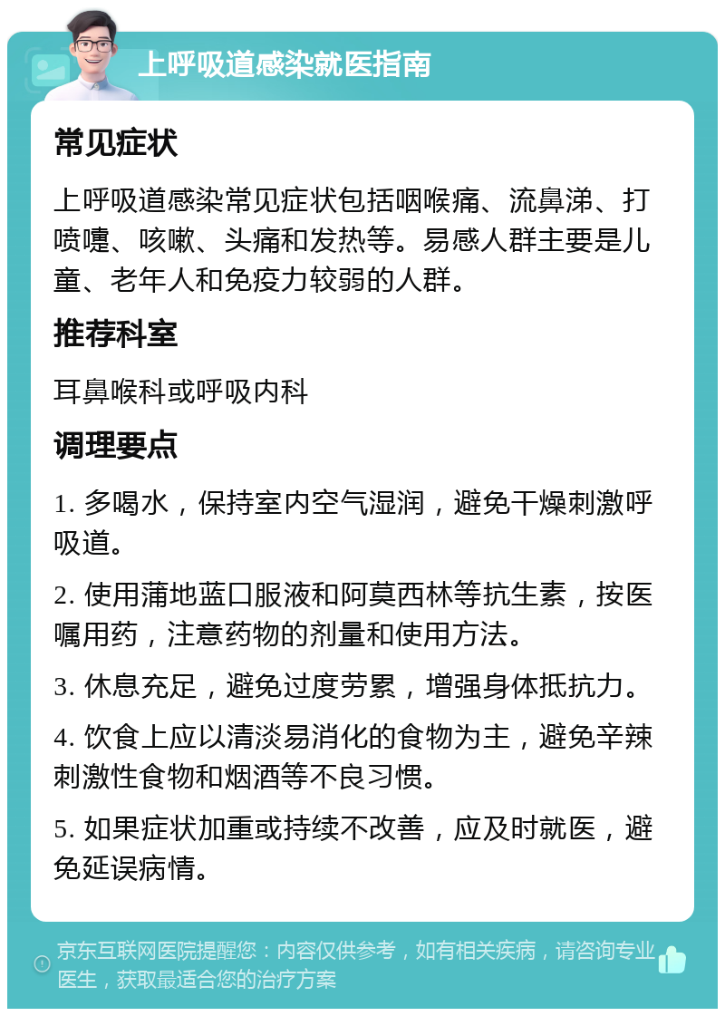 上呼吸道感染就医指南 常见症状 上呼吸道感染常见症状包括咽喉痛、流鼻涕、打喷嚏、咳嗽、头痛和发热等。易感人群主要是儿童、老年人和免疫力较弱的人群。 推荐科室 耳鼻喉科或呼吸内科 调理要点 1. 多喝水，保持室内空气湿润，避免干燥刺激呼吸道。 2. 使用蒲地蓝口服液和阿莫西林等抗生素，按医嘱用药，注意药物的剂量和使用方法。 3. 休息充足，避免过度劳累，增强身体抵抗力。 4. 饮食上应以清淡易消化的食物为主，避免辛辣刺激性食物和烟酒等不良习惯。 5. 如果症状加重或持续不改善，应及时就医，避免延误病情。