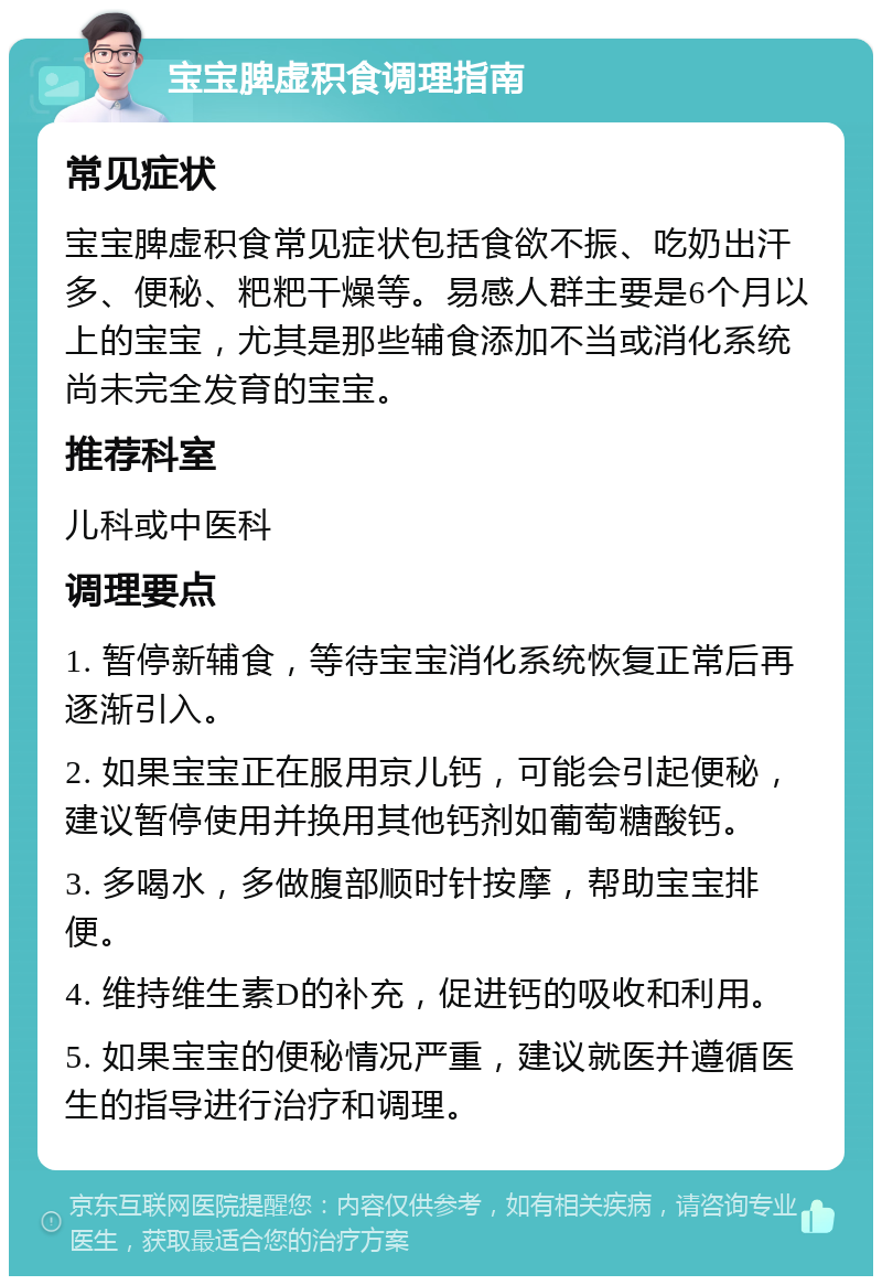 宝宝脾虚积食调理指南 常见症状 宝宝脾虚积食常见症状包括食欲不振、吃奶出汗多、便秘、粑粑干燥等。易感人群主要是6个月以上的宝宝，尤其是那些辅食添加不当或消化系统尚未完全发育的宝宝。 推荐科室 儿科或中医科 调理要点 1. 暂停新辅食，等待宝宝消化系统恢复正常后再逐渐引入。 2. 如果宝宝正在服用京儿钙，可能会引起便秘，建议暂停使用并换用其他钙剂如葡萄糖酸钙。 3. 多喝水，多做腹部顺时针按摩，帮助宝宝排便。 4. 维持维生素D的补充，促进钙的吸收和利用。 5. 如果宝宝的便秘情况严重，建议就医并遵循医生的指导进行治疗和调理。