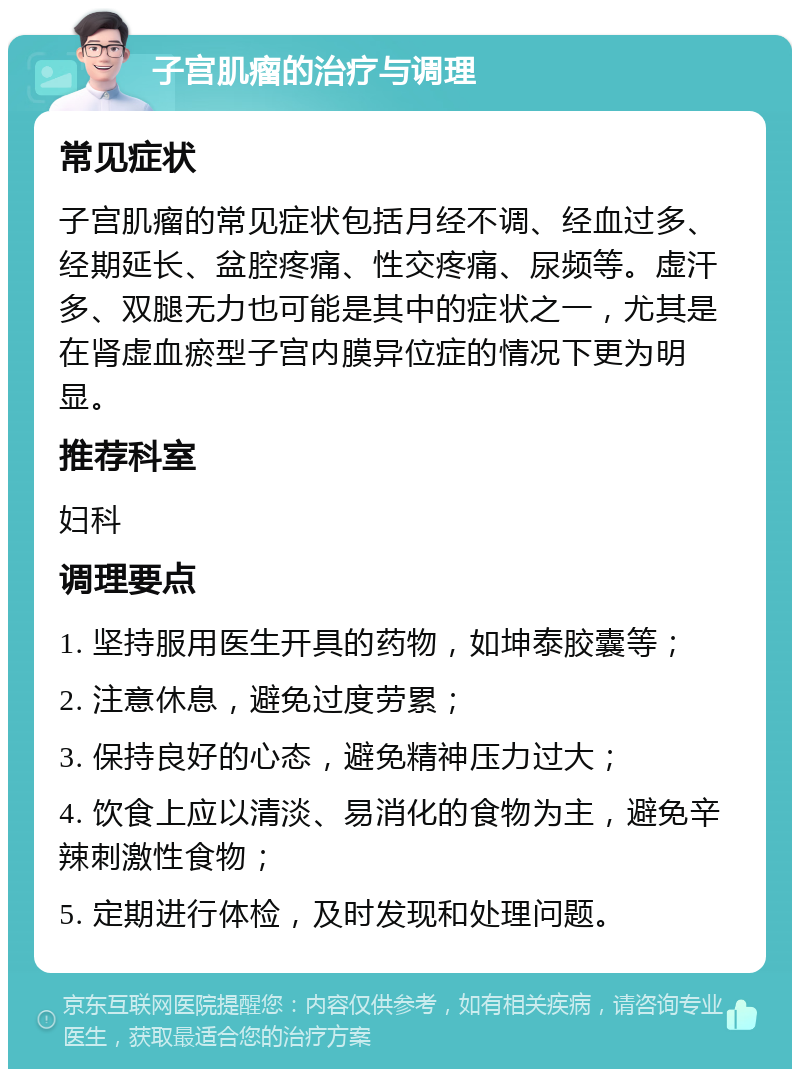 子宫肌瘤的治疗与调理 常见症状 子宫肌瘤的常见症状包括月经不调、经血过多、经期延长、盆腔疼痛、性交疼痛、尿频等。虚汗多、双腿无力也可能是其中的症状之一，尤其是在肾虚血瘀型子宫内膜异位症的情况下更为明显。 推荐科室 妇科 调理要点 1. 坚持服用医生开具的药物，如坤泰胶囊等； 2. 注意休息，避免过度劳累； 3. 保持良好的心态，避免精神压力过大； 4. 饮食上应以清淡、易消化的食物为主，避免辛辣刺激性食物； 5. 定期进行体检，及时发现和处理问题。