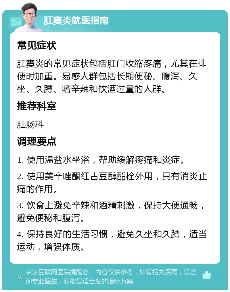 肛窦炎就医指南 常见症状 肛窦炎的常见症状包括肛门收缩疼痛，尤其在排便时加重。易感人群包括长期便秘、腹泻、久坐、久蹲、嗜辛辣和饮酒过量的人群。 推荐科室 肛肠科 调理要点 1. 使用温盐水坐浴，帮助缓解疼痛和炎症。 2. 使用美辛唑酮红古豆醇酯栓外用，具有消炎止痛的作用。 3. 饮食上避免辛辣和酒精刺激，保持大便通畅，避免便秘和腹泻。 4. 保持良好的生活习惯，避免久坐和久蹲，适当运动，增强体质。