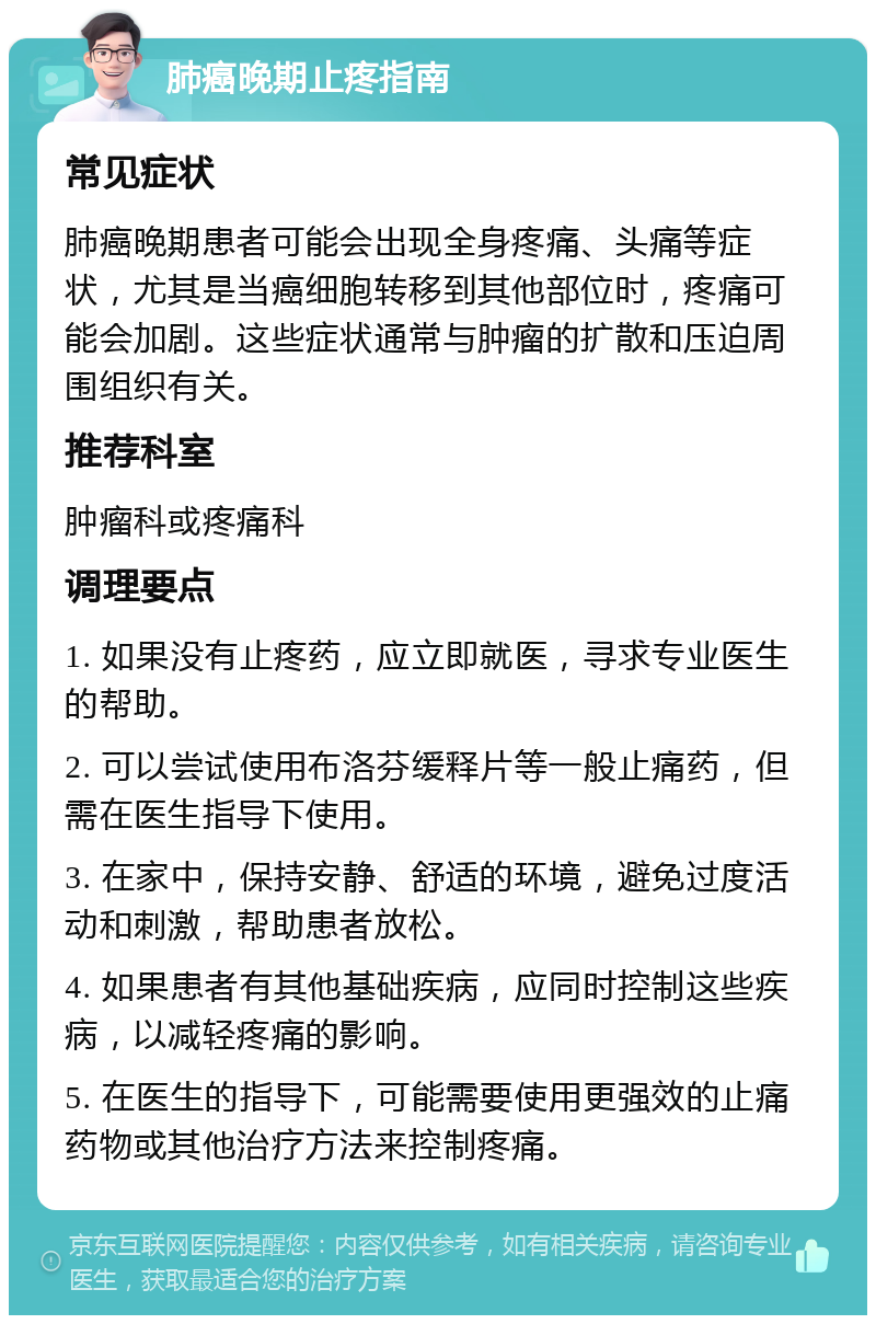 肺癌晚期止疼指南 常见症状 肺癌晚期患者可能会出现全身疼痛、头痛等症状，尤其是当癌细胞转移到其他部位时，疼痛可能会加剧。这些症状通常与肿瘤的扩散和压迫周围组织有关。 推荐科室 肿瘤科或疼痛科 调理要点 1. 如果没有止疼药，应立即就医，寻求专业医生的帮助。 2. 可以尝试使用布洛芬缓释片等一般止痛药，但需在医生指导下使用。 3. 在家中，保持安静、舒适的环境，避免过度活动和刺激，帮助患者放松。 4. 如果患者有其他基础疾病，应同时控制这些疾病，以减轻疼痛的影响。 5. 在医生的指导下，可能需要使用更强效的止痛药物或其他治疗方法来控制疼痛。