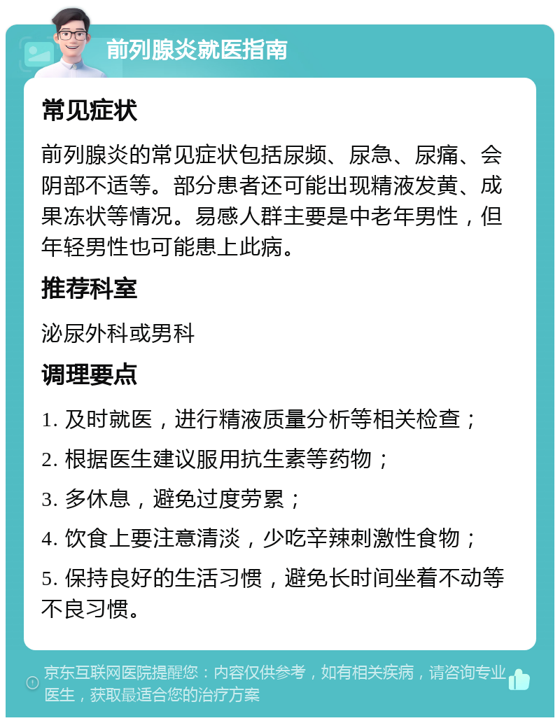 前列腺炎就医指南 常见症状 前列腺炎的常见症状包括尿频、尿急、尿痛、会阴部不适等。部分患者还可能出现精液发黄、成果冻状等情况。易感人群主要是中老年男性，但年轻男性也可能患上此病。 推荐科室 泌尿外科或男科 调理要点 1. 及时就医，进行精液质量分析等相关检查； 2. 根据医生建议服用抗生素等药物； 3. 多休息，避免过度劳累； 4. 饮食上要注意清淡，少吃辛辣刺激性食物； 5. 保持良好的生活习惯，避免长时间坐着不动等不良习惯。