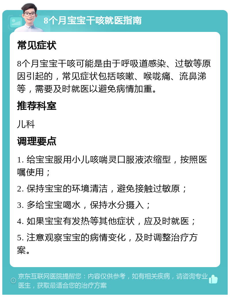 8个月宝宝干咳就医指南 常见症状 8个月宝宝干咳可能是由于呼吸道感染、过敏等原因引起的，常见症状包括咳嗽、喉咙痛、流鼻涕等，需要及时就医以避免病情加重。 推荐科室 儿科 调理要点 1. 给宝宝服用小儿咳喘灵口服液浓缩型，按照医嘱使用； 2. 保持宝宝的环境清洁，避免接触过敏原； 3. 多给宝宝喝水，保持水分摄入； 4. 如果宝宝有发热等其他症状，应及时就医； 5. 注意观察宝宝的病情变化，及时调整治疗方案。