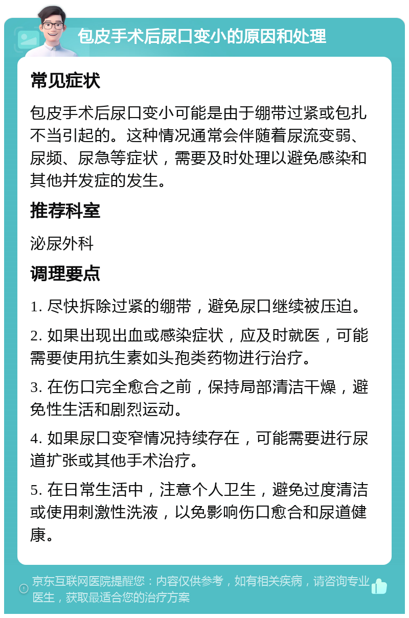 包皮手术后尿口变小的原因和处理 常见症状 包皮手术后尿口变小可能是由于绷带过紧或包扎不当引起的。这种情况通常会伴随着尿流变弱、尿频、尿急等症状，需要及时处理以避免感染和其他并发症的发生。 推荐科室 泌尿外科 调理要点 1. 尽快拆除过紧的绷带，避免尿口继续被压迫。 2. 如果出现出血或感染症状，应及时就医，可能需要使用抗生素如头孢类药物进行治疗。 3. 在伤口完全愈合之前，保持局部清洁干燥，避免性生活和剧烈运动。 4. 如果尿口变窄情况持续存在，可能需要进行尿道扩张或其他手术治疗。 5. 在日常生活中，注意个人卫生，避免过度清洁或使用刺激性洗液，以免影响伤口愈合和尿道健康。