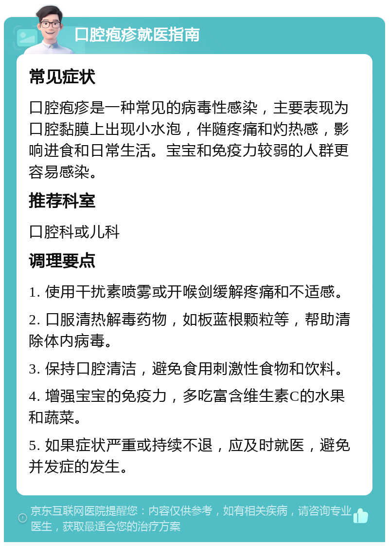 口腔疱疹就医指南 常见症状 口腔疱疹是一种常见的病毒性感染，主要表现为口腔黏膜上出现小水泡，伴随疼痛和灼热感，影响进食和日常生活。宝宝和免疫力较弱的人群更容易感染。 推荐科室 口腔科或儿科 调理要点 1. 使用干扰素喷雾或开喉剑缓解疼痛和不适感。 2. 口服清热解毒药物，如板蓝根颗粒等，帮助清除体内病毒。 3. 保持口腔清洁，避免食用刺激性食物和饮料。 4. 增强宝宝的免疫力，多吃富含维生素C的水果和蔬菜。 5. 如果症状严重或持续不退，应及时就医，避免并发症的发生。