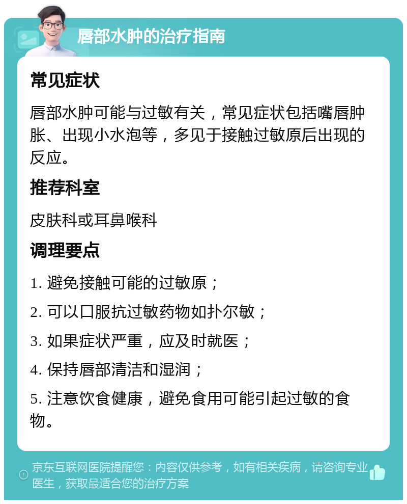 唇部水肿的治疗指南 常见症状 唇部水肿可能与过敏有关，常见症状包括嘴唇肿胀、出现小水泡等，多见于接触过敏原后出现的反应。 推荐科室 皮肤科或耳鼻喉科 调理要点 1. 避免接触可能的过敏原； 2. 可以口服抗过敏药物如扑尔敏； 3. 如果症状严重，应及时就医； 4. 保持唇部清洁和湿润； 5. 注意饮食健康，避免食用可能引起过敏的食物。