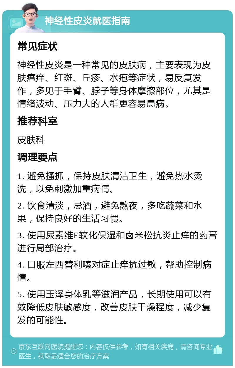 神经性皮炎就医指南 常见症状 神经性皮炎是一种常见的皮肤病，主要表现为皮肤瘙痒、红斑、丘疹、水疱等症状，易反复发作，多见于手臂、脖子等身体摩擦部位，尤其是情绪波动、压力大的人群更容易患病。 推荐科室 皮肤科 调理要点 1. 避免搔抓，保持皮肤清洁卫生，避免热水烫洗，以免刺激加重病情。 2. 饮食清淡，忌酒，避免熬夜，多吃蔬菜和水果，保持良好的生活习惯。 3. 使用尿素维E软化保湿和卤米松抗炎止痒的药膏进行局部治疗。 4. 口服左西替利嗪对症止痒抗过敏，帮助控制病情。 5. 使用玉泽身体乳等滋润产品，长期使用可以有效降低皮肤敏感度，改善皮肤干燥程度，减少复发的可能性。