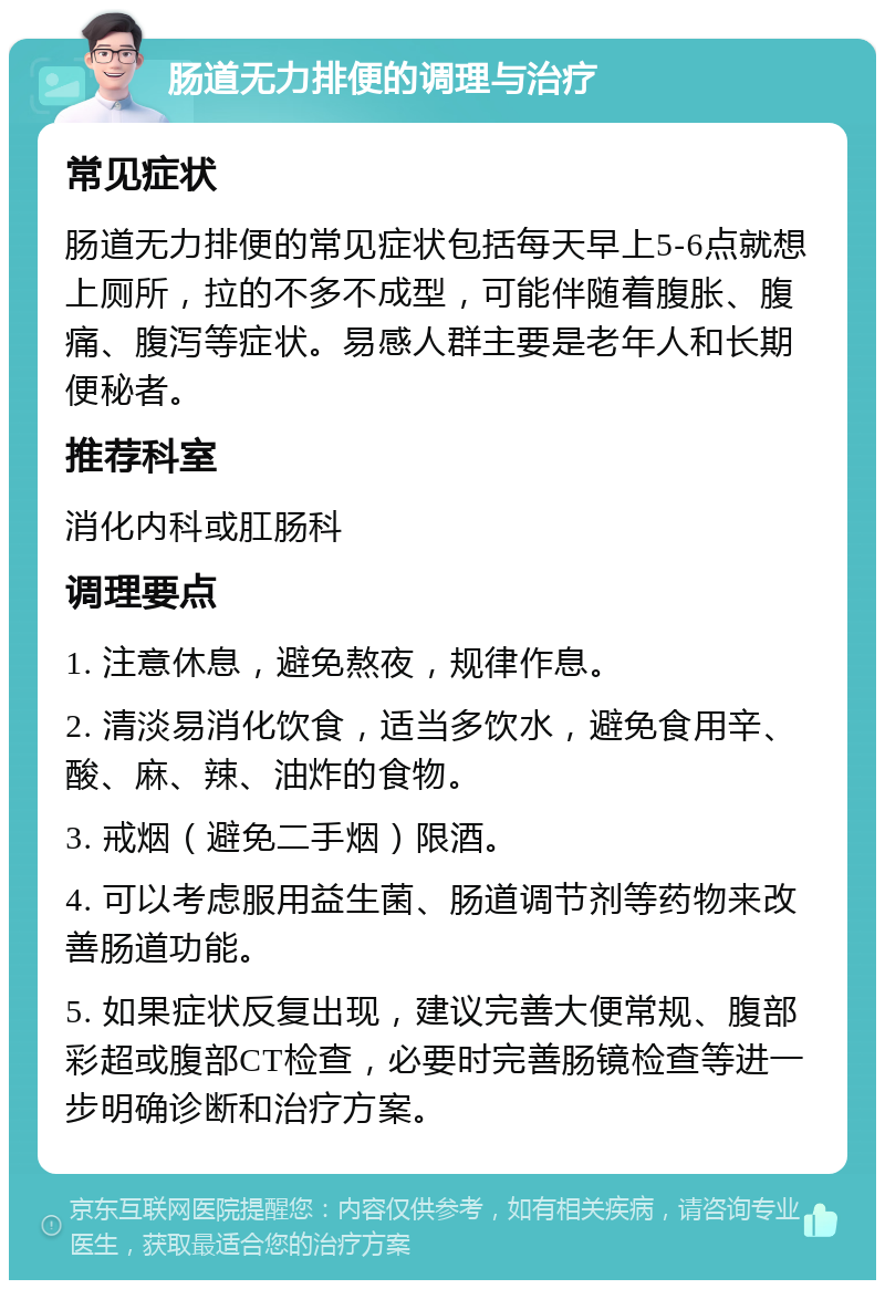 肠道无力排便的调理与治疗 常见症状 肠道无力排便的常见症状包括每天早上5-6点就想上厕所，拉的不多不成型，可能伴随着腹胀、腹痛、腹泻等症状。易感人群主要是老年人和长期便秘者。 推荐科室 消化内科或肛肠科 调理要点 1. 注意休息，避免熬夜，规律作息。 2. 清淡易消化饮食，适当多饮水，避免食用辛、酸、麻、辣、油炸的食物。 3. 戒烟（避免二手烟）限酒。 4. 可以考虑服用益生菌、肠道调节剂等药物来改善肠道功能。 5. 如果症状反复出现，建议完善大便常规、腹部彩超或腹部CT检查，必要时完善肠镜检查等进一步明确诊断和治疗方案。