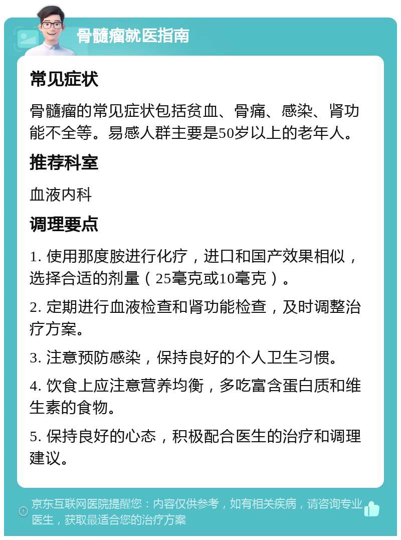 骨髓瘤就医指南 常见症状 骨髓瘤的常见症状包括贫血、骨痛、感染、肾功能不全等。易感人群主要是50岁以上的老年人。 推荐科室 血液内科 调理要点 1. 使用那度胺进行化疗，进口和国产效果相似，选择合适的剂量（25毫克或10毫克）。 2. 定期进行血液检查和肾功能检查，及时调整治疗方案。 3. 注意预防感染，保持良好的个人卫生习惯。 4. 饮食上应注意营养均衡，多吃富含蛋白质和维生素的食物。 5. 保持良好的心态，积极配合医生的治疗和调理建议。